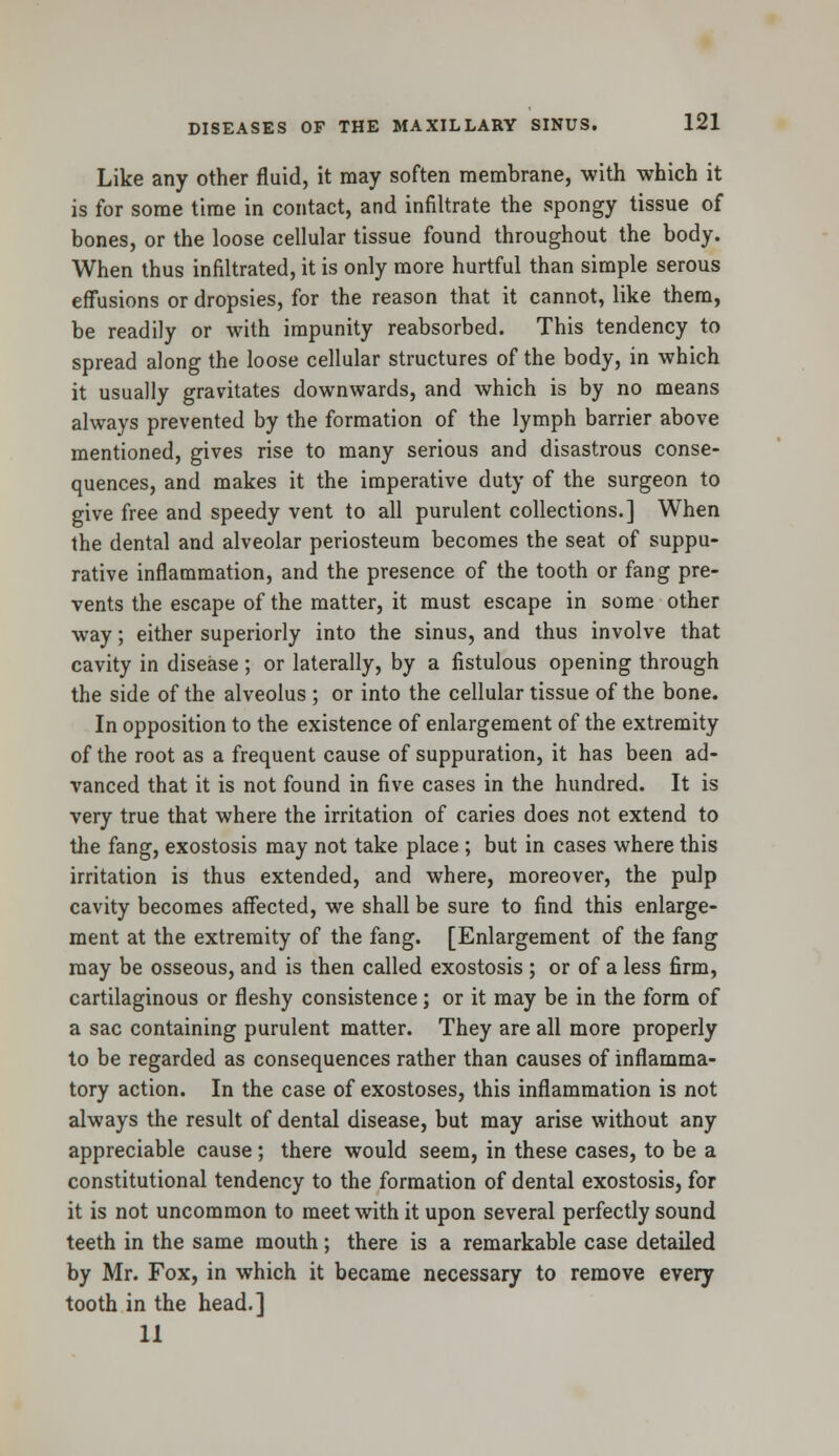 Like any other fluid, it may soften membrane, with which it is for some time in contact, and infiltrate the spongy tissue of bones, or the loose cellular tissue found throughout the body. When thus infiltrated, it is only more hurtful than simple serous effusions or dropsies, for the reason that it cannot, like them, be readily or with impunity reabsorbed. This tendency to spread along the loose cellular structures of the body, in which it usually gravitates downwards, and which is by no means always prevented by the formation of the lymph barrier above mentioned, gives rise to many serious and disastrous conse- quences, and makes it the imperative duty of the surgeon to give free and speedy vent to all purulent collections.] When the dental and alveolar periosteum becomes the seat of suppu- rative inflammation, and the presence of the tooth or fang pre- vents the escape of the matter, it must escape in some other way; either superiorly into the sinus, and thus involve that cavity in disease; or laterally, by a fistulous opening through the side of the alveolus ; or into the cellular tissue of the bone. In opposition to the existence of enlargement of the extremity of the root as a frequent cause of suppuration, it has been ad- vanced that it is not found in five cases in the hundred. It is very true that where the irritation of caries does not extend to the fang, exostosis may not take place ; but in cases where this irritation is thus extended, and where, moreover, the pulp cavity becomes affected, we shall be sure to find this enlarge- ment at the extremity of the fang. [Enlargement of the fang may be osseous, and is then called exostosis ; or of a less firm, cartilaginous or fleshy consistence; or it may be in the form of a sac containing purulent matter. They are all more properly to be regarded as consequences rather than causes of inflamma- tory action. In the case of exostoses, this inflammation is not always the result of dental disease, but may arise without any appreciable cause; there would seem, in these cases, to be a constitutional tendency to the formation of dental exostosis, for it is not uncommon to meet with it upon several perfectly sound teeth in the same mouth; there is a remarkable case detailed by Mr. Fox, in which it became necessary to remove every tooth in the head.] 11