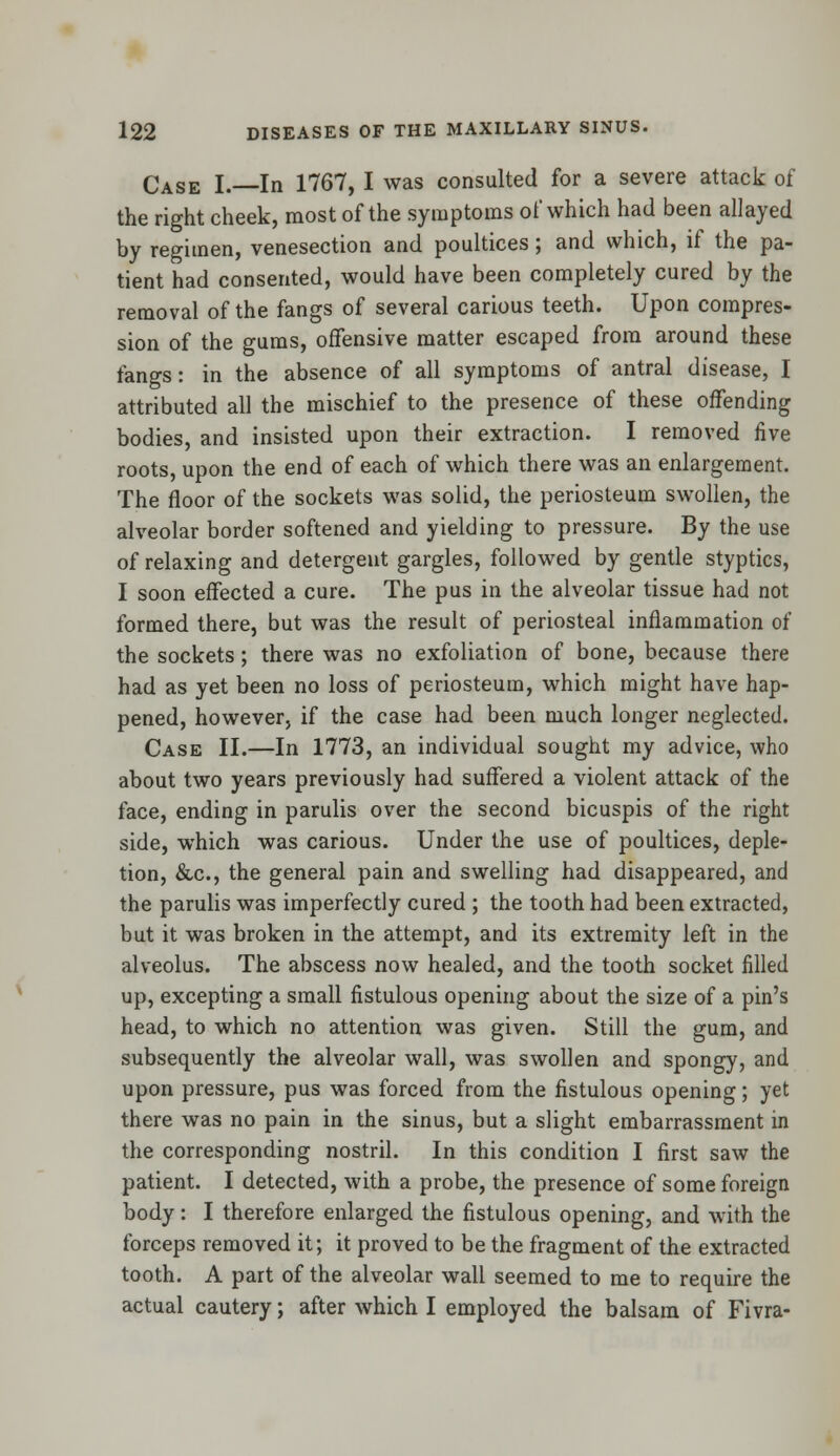 Case I.—In 1767, I was consulted for a severe attack of the right cheek, most of the symptoms of which had been allayed by regimen, venesection and poultices; and which, if the pa- tient had consented, would have been completely cured by the removal of the fangs of several carious teeth. Upon compres- sion of the gums, offensive matter escaped from around these fangs: in the absence of all symptoms of antral disease, I attributed all the mischief to the presence of these offending bodies, and insisted upon their extraction. I removed five roots, upon the end of each of which there was an enlargement. The floor of the sockets was solid, the periosteum swollen, the alveolar border softened and yielding to pressure. By the use of relaxing and detergent gargles, followed by gentle styptics, I soon effected a cure. The pus in the alveolar tissue had not formed there, but was the result of periosteal inflammation of the sockets; there was no exfoliation of bone, because there had as yet been no loss of periosteum, which might have hap- pened, however, if the case had been much longer neglected. Case II.—In 1773, an individual sought my advice, who about two years previously had suffered a violent attack of the face, ending in parulis over the second bicuspis of the right side, which was carious. Under the use of poultices, deple- tion, &c, the general pain and swelling had disappeared, and the parulis was imperfectly cured ; the tooth had been extracted, but it was broken in the attempt, and its extremity left in the alveolus. The abscess now healed, and the tooth socket filled up, excepting a small fistulous opening about the size of a pin's head, to which no attention was given. Still the gum, and subsequently the alveolar wall, was swollen and spongy, and upon pressure, pus was forced from the fistulous opening; yet there was no pain in the sinus, but a slight embarrassment in the corresponding nostril. In this condition I first saw the patient. I detected, with a probe, the presence of some foreign body: I therefore enlarged the fistulous opening, and with the forceps removed it; it proved to be the fragment of the extracted tooth. A part of the alveolar wall seemed to me to require the actual cautery; after which I employed the balsam of Fivra-