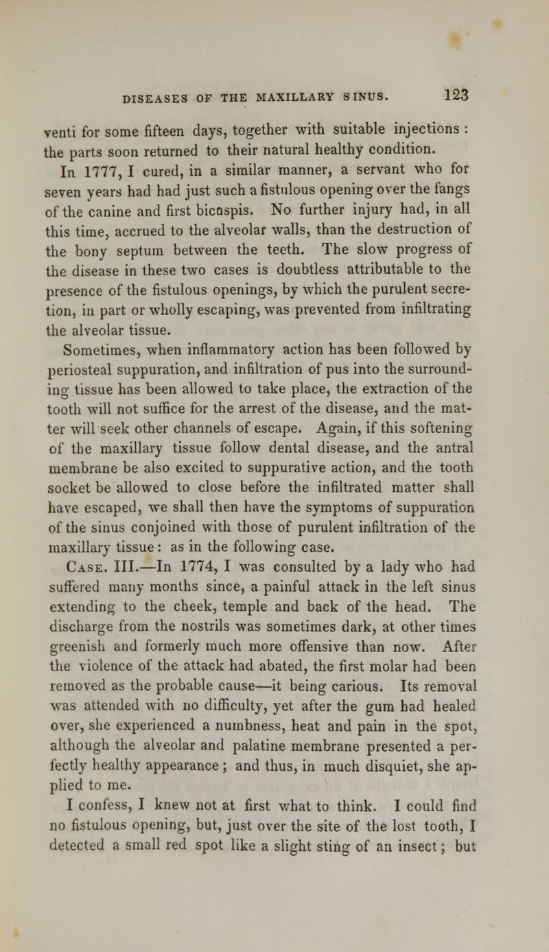 venti for some fifteen days, together with suitable injections : the parts soon returned to their natural healthy condition. In 1777, I cured, in a similar manner, a servant who for seven years had had just such a fistulous opening over the fangs of the canine and first bicaspis. No further injury had, in all this time, accrued to the alveolar walls, than the destruction of the bony septum between the teeth. The slow progress of the disease in these two cases is doubtless attributable to the presence of the fistulous openings, by which the purulent secre- tion, in part or wholly escaping, was prevented from infiltrating the alveolar tissue. Sometimes, when inflammatory action has been followed by periosteal suppuration, and infiltration of pus into the surround- ing tissue has been allowed to take place, the extraction of the tooth will not suffice for the arrest of the disease, and the mat- ter will seek other channels of escape. Again, if this softening of the maxillary tissue follow dental disease, and the antral membrane be also excited to suppurative action, and the tooth socket be allowed to close before the infiltrated matter shall have escaped, we shall then have the symptoms of suppuration of the sinus conjoined with those of purulent infiltration of the maxillary tissue: as in the following case. Case. III.—In 1774, I was consulted by a lady who had suffered many months since, a painful attack in the left sinus extending to the cheek, temple and back of the head. The discharge from the nostrils was sometimes dark, at other times greenish and formerly much more offensive than now. After the violence of the attack had abated, the first molar had been removed as the probable cause—it being carious. Its removal was attended with no difficulty, yet after the gum had healed over, she experienced a numbness, heat and pain in the spot, although the alveolar and palatine membrane presented a per- fectly healthy appearance ; and thus, in much disquiet, she ap- plied to me. I confess, I knew not at first what to think. I could find no fistulous opening, but, just over the site of the lost tooth, I detected a small red spot like a slight sting of an insect; but