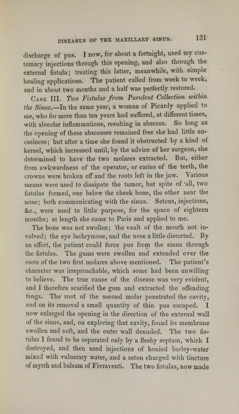 discharge of pus. I now, for about a fortnight, used my cus- tomary injections through this opening, and also through the external fistula; treating this latter, meanwhile, with simple healing applications. The patient called from week to week, and in about two months and a half was perfectly restored. Case III. Two Fistulas from Purulent Collection within the Sinus.—In the same year, a woman of Picardy applied to me, who for more than ten years had suffered, at different times, with alveolar inflammations, resulting in abscess. So long as the opening of these abscesses remained free she had little un- easiness; but after a time she found it obstructed by a kind of kernel, which increased until, by the advice of her surgeon, she determined to have the two molares extracted. But, either from awkwardness of the operator, or caries of the teeth, the crowns were broken off and the roots left in the jaw. Various means were used to dissipate the tumor, but spite of 'all, two fistulas formed, one below the cheek bone, the other near the nose; both communicating with the sinus. Setons, injections, &c, were used to little purpose, for the space of eighteen months; at length she came to Paris and applied to me. The bone was not swollen; the vault of the mouth not in- volved; the eye lachrymose, and the nose a little distorted. By an effort, the patient could force pus from the sinus through the fistulas. The gums were swollen and extended over the roots of the two first molares above mentioned. The patient's character was irreproachable, which some had been unwilling to believe. The true cause of the disease was very evident, and I therefore scarified the gum and extracted the offending fangs. The root of the second molar penetrated the cavity, and on its removal a small quantity of thin pus escaped. I now enlarged the opening in the direction of the external wall of the sinus, and, on exploring that cavity, found its membrane swollen and soft, and the outer wall denuded. The two fis- tulas 1 found to be separated only by a fleshy septum, which I destroyed, and then used injections of honied barley-water mixed with vulnerary water, and a seton charged with tincture of myrrh and balsam of Fivraventi. The two fistulas, now made