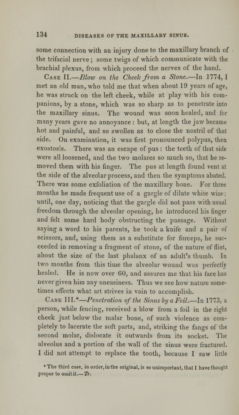 some connection with an injury done to the maxillary branch of the trifacial nerve ; some twigs of which communicate with the brachial plexus, from which proceed the nerves of the hand. Case II.—Blow on the Cheek from a Stone.—In 1774, I met an old man, who told me that when about 19 years of age, he was struck on the left cheek, while at play with his com- panions, by a stone, which was so sharp as to penetrate into the maxillary sinus. The wound was soon healed, and for many years gave no annoyance : but, at length the jaw became hot and painful, and so swollen as to close the nostril of that side. On examination, it was first pronounced polypus, then exostosis. There was an escape of pus : the teeth of that side were all loosened, and the two molares so much so, that he re- moved them with his finger. The pus at length found vent at the side of the alveolar process, and then the symptoms abated. There was some exfoliation of the maxillary bone. For three months he made frequent use of a gargle of dilute white wine; until, one day, noticing that the gargle did not pass with usual freedom through the alveolar opening, he introduced his finger and felt some hard body obstructing the passage. Without saying a word to his parents, he took a knife and a pair of scissors, and, using them as a substitute for forceps, he suc- ceeded in removing a fragment of stone, of the nature of flint, about the size of the last phalanx of an adult's thumb. In two months from this time the alveolar wound was perfectly healed. He is now over 60, and assures me that his face has never given him any uneasiness. Thus we see how nature some- times effects what art strives in vain to accomplish. Case III.*—Penetration of the Sinus by a Foil.—In 1773, a person, while fencing, received a blow from a foil in the right cheek just below the malar bone, of such violence as com- pletely to lacerate the soft parts, and, striking the fangs of the second molar, dislocate it outwards from its socket. The alveolus and a portion of the wall of the sinus were fractured. I did not attempt to replace the tooth, because I saw little •The third case, in order, in the original, is so unimportant, that I have thought proper to omit it.—Tr.