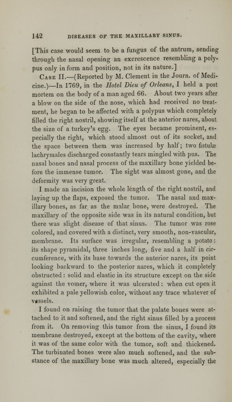[This case would seem to be a fungus of the antrum, sending through the nasal opening an excrescence resembling a poly- pus only in form and position, not in its nature.] Case II.—(Reported by M. Clement in the Journ. of Medi- cine.)—In 1769, in the Hotel Dieu of Orleans, I held a post mortem on the body of a man aged 66. About two years after a blow on the side of the nose, which had received no treat- ment, he began to be affected with a polypus which completely filled the right nostril, showing itself at the anterior nares, about the size of a turkey's egg. The eyes became prominent, es- pecially the right, which stood almost out of its socket, and the space between them was increased by half; two fistula? lachrymales discharged constantly tears mingled with pus. The nasal bones and nasal process of the maxillary bone yielded be- fore the immense tumor. The sight was almost gone, and the deformity was very great. I made an incision the whole length of the right nostril, and laying up the flaps, exposed the tumor. The nasal and max- illary bones, as far as the malar bone, were destroyed. The maxillary of the opposite side was in its natural condition, but there was slight disease of that sinus. The tumor was rose colored, and covered with a distinct, very smooth, non-vascular, membrane. Its surface was irregular, resembling a potato: its shape pyramidal, three inches long, five and a half in cir- cumference, with its base towards the anterior nares, its point looking backward to the posterior nares, which it completely obstructed: solid and elastic in its structure except on the side against the vomer, where it was ulcerated : when cut open it exhibited a pale yellowish color, without any trace whatever of vessels. I found on raising the tumor that the palate bones were at- tached to it and softened, and the right sinus filled by a process from it. On removing this tumor from the sinus, I found its membrane destroyed, except at the bottom of the cavity, where it was of the same color with the tumor, soft and thickened. The turbinated bones were also much softened, and the sub- stance of the maxillary bone was much altered, especially the