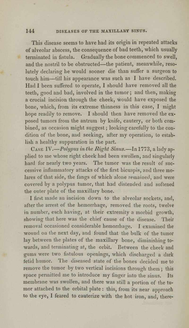This disease seems to have had its origin in repeated attacks of alveolar abscess, the consequence of bad teeth, which usually terminated in fistula. Gradually the bone commenced to swell, and the nostril to be obstructed—the patient, meanwhile, reso- lutely declaring he would sooner die than suffer a surgeon to touch him—till his appearance was such as I have described. Had I been suffered to operate, I should have removed all the teeth, good and bad, involved in the tumor; and then, making a crucial incision through the cheek, would have exposed the bone, which, from its extreme thinness in this case, I might hope readily to remove. I should then have removed the ex- posed tumors from the antrum by knife, cautery, or both com- bined, as occasion might suggest; looking carefully to the con- dition of the bone, and seeking, after my operation, to estab- lish a healthy suppuration in the part. Case IV.—Polypus in the Right Sinus.—In 1773, a lady ap- plied to me whose right cheek had been swollen, and singularly hard for nearly two years. The tumor was the result of suc- cessive inflammatory attacks of the first bicuspis, and three mo- lares of that side, the fangs of which alone remained, and were covered by a polypus tumor, that had distended and softened the outer plate of the maxillary bone. I first made an incision down to the alveolar sockets, and, after the arrest of the hemorrhage, removed the roots, twelve in number, each having, at their extremity a morbid growth, showing that here was the chief cause of the disease. Their removal occasioned considerable hemorrhage. I examined the wound on the next day, and found that the bulk of the tumor lay between the plates of the maxillary bone, diminishing to- wards, and terminating at, the orbit. Between the cheek and gums were two fistulous openings, which discharged a dark fetid humor. The diseased state of the bones decided me to remove the tumor by two vertical incisions through them ; this space permitted me to introduce my finger into the sinus. Its membrane was swollen, and there was still a portion of the tu- mor attached to the orbital plate: this, from its near approach to the eye, I feared to cauterize with the hot iron, and, there-