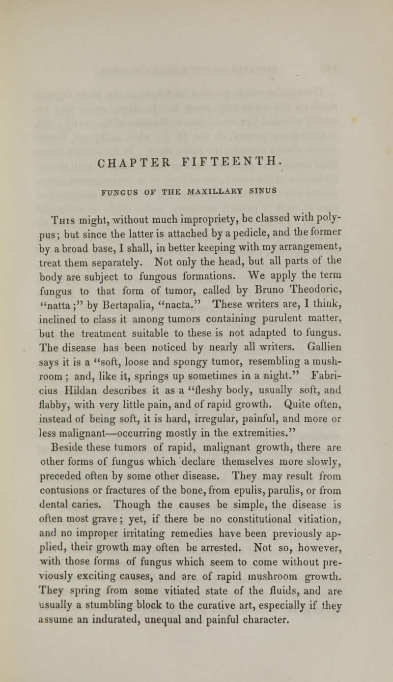 FUNGUS OF THE MAXILLARY SINUS This might, without much impropriety, be classed with poly- pus ; but since the latter is attached by a pedicle, and the former by a broad base, I shall, in better keeping with my arrangement, treat them separately. Not only the head, but all parts of the body are subject to fungous formations. We apply the term fungus to that form of tumor, called by Bruno Theodoric, natta; by Bertapalia, nacta. These writers are, I think, inclined to class it among tumors containing purulent matter, but the treatment suitable to these is not adapted to fungus. The disease has been noticed by nearly all writers. Gallien says it is a soft, loose and spongy tumor, resembling a mush- room ; and, like it, springs up sometimes in a night. Fabri- cius Hildan describes it as a fleshy body, usually soft, and flabby, with very little pain, and of rapid growth. Quite often, instead of being soft, it is hard, irregular, painful, and more or less malignant—occurring mostly in the extremities. Beside these tumors of rapid, malignant growth, there are other forms of fungus which declare themselves more slowly, preceded often by some other disease. They may result from contusions or fractures of the bone, from epulis, parulis, or from dental caries. Though the causes be simple, the disease is often most grave; yet, if there be no constitutional vitiation, and no improper irritating remedies have been previously ap- plied, their growth may often be arrested. Not so, however, with those forms of fungus which seem to come without pre- viously exciting causes, and are of rapid mushroom growth. They spring from some vitiated state of the fluids, and are usually a stumbling block to the curative art, especially if they assume an indurated, unequal and painful character.
