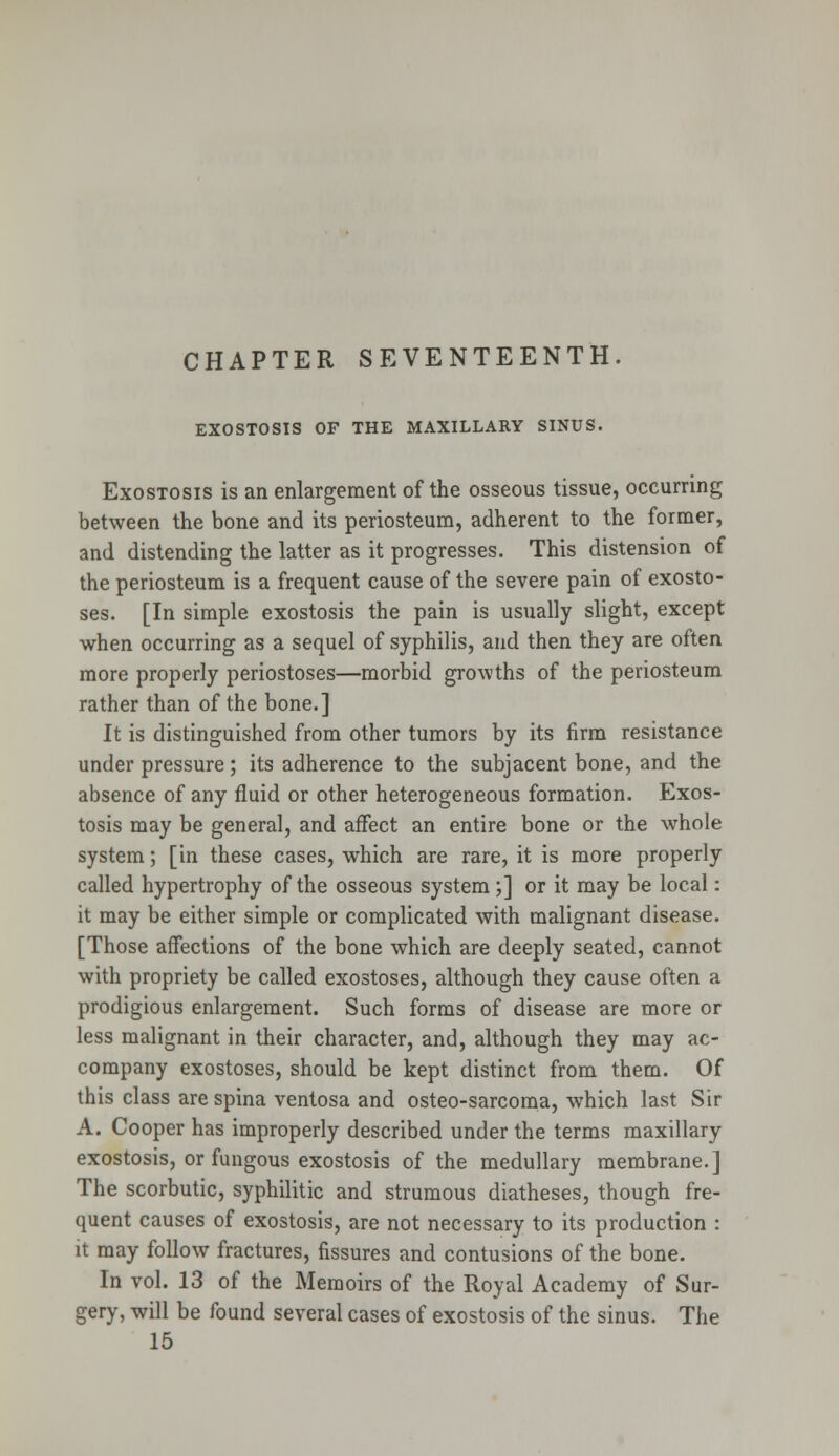 EXOSTOSIS OF THE MAXILLARY SINUS. Exostosis is an enlargement of the osseous tissue, occurring between the bone and its periosteum, adherent to the former, and distending the latter as it progresses. This distension of the periosteum is a frequent cause of the severe pain of exosto- ses. [In simple exostosis the pain is usually slight, except when occurring as a sequel of syphilis, and then they are often more properly periostoses—morbid growths of the periosteum rather than of the bone.] It is distinguished from other tumors by its firm resistance under pressure; its adherence to the subjacent bone, and the absence of any fluid or other heterogeneous formation. Exos- tosis may be general, and affect an entire bone or the whole system; [in these cases, which are rare, it is more properly called hypertrophy of the osseous system;] or it may be local: it may be either simple or complicated with malignant disease. [Those affections of the bone which are deeply seated, cannot with propriety be called exostoses, although they cause often a prodigious enlargement. Such forms of disease are more or less malignant in their character, and, although they may ac- company exostoses, should be kept distinct from them. Of this class are spina ventosa and osteo-sarcoma, which last Sir A. Cooper has improperly described under the terms maxillary exostosis, or fungous exostosis of the medullary membrane.] The scorbutic, syphilitic and strumous diatheses, though fre- quent causes of exostosis, are not necessary to its production : it may follow fractures, fissures and contusions of the bone. In vol. 13 of the Memoirs of the Royal Academy of Sur- gery, will be found several cases of exostosis of the sinus. The 15