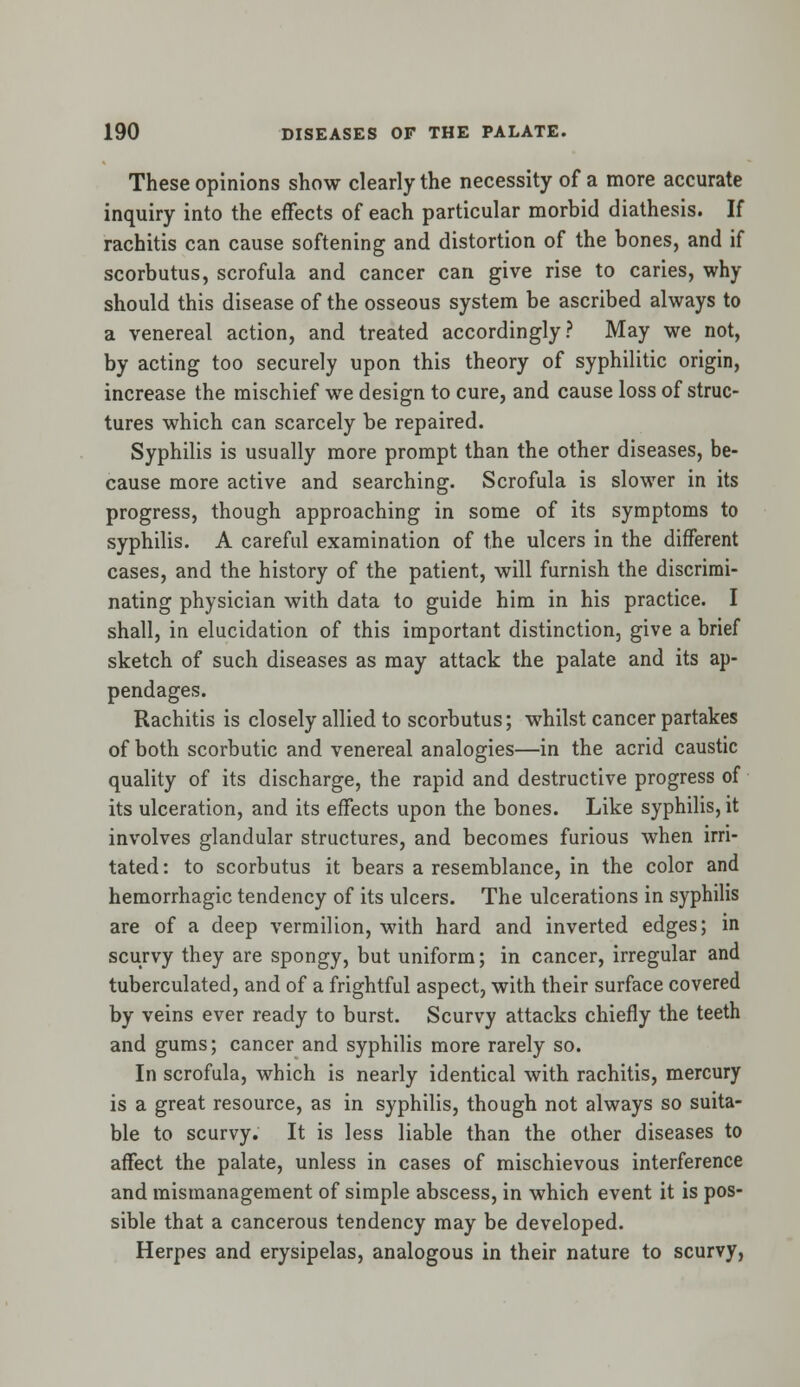 These opinions show clearly the necessity of a more accurate inquiry into the effects of each particular morbid diathesis. If rachitis can cause softening and distortion of the bones, and if scorbutus, scrofula and cancer can give rise to caries, why should this disease of the osseous system be ascribed always to a venereal action, and treated accordingly? May we not, by acting too securely upon this theory of syphilitic origin, increase the mischief wre design to cure, and cause loss of struc- tures which can scarcely be repaired. Syphilis is usually more prompt than the other diseases, be- cause more active and searching. Scrofula is slower in its progress, though approaching in some of its symptoms to syphilis. A careful examination of the ulcers in the different cases, and the history of the patient, will furnish the discrimi- nating physician with data to guide him in his practice. I shall, in elucidation of this important distinction, give a brief sketch of such diseases as may attack the palate and its ap- pendages. Rachitis is closely allied to scorbutus; whilst cancer partakes of both scorbutic and venereal analogies—in the acrid caustic quality of its discharge, the rapid and destructive progress of its ulceration, and its effects upon the bones. Like syphilis, it involves glandular structures, and becomes furious when irri- tated : to scorbutus it bears a resemblance, in the color and hemorrhagic tendency of its ulcers. The ulcerations in syphilis are of a deep vermilion, with hard and inverted edges; in scurvy they are spongy, but uniform; in cancer, irregular and tuberculated, and of a frightful aspect, with their surface covered by veins ever ready to burst. Scurvy attacks chiefly the teeth and gums; cancer and syphilis more rarely so. In scrofula, which is nearly identical with rachitis, mercury is a great resource, as in syphilis, though not always so suita- ble to scurvy. It is less liable than the other diseases to affect the palate, unless in cases of mischievous interference and mismanagement of simple abscess, in which event it is pos- sible that a cancerous tendency may be developed. Herpes and erysipelas, analogous in their nature to scurvy,