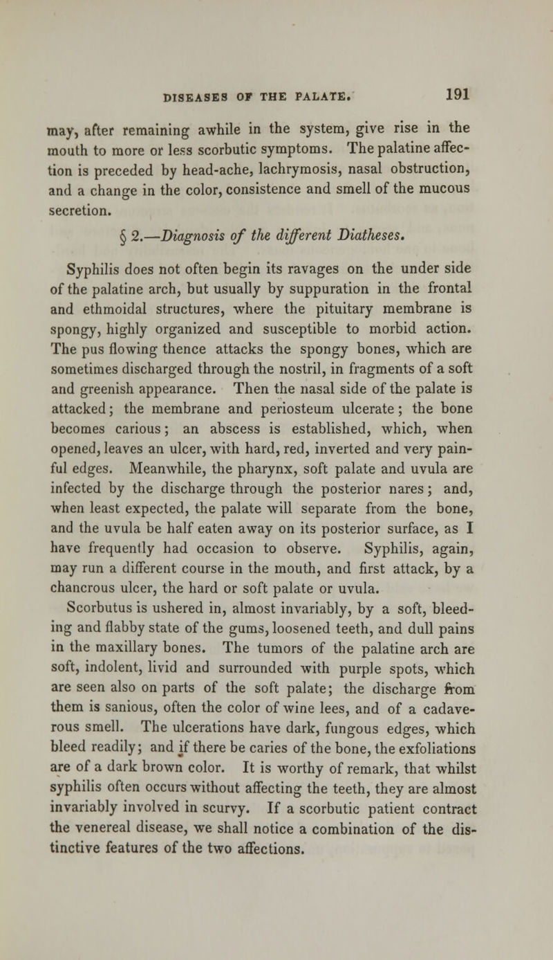 may, after remaining awhile in the system, give rise in the mouth to more or less scorbutic symptoms. The palatine affec- tion is preceded by head-ache, lachrymosis, nasal obstruction, and a change in the color, consistence and smell of the mucous secretion. § 2.—Diagnosis of the different Diatheses. Syphilis does not often begin its ravages on the under side of the palatine arch, but usually by suppuration in the frontal and ethmoidal structures, where the pituitary membrane is spongy, highly organized and susceptible to morbid action. The pus flowing thence attacks the spongy bones, which are sometimes discharged through the nostril, in fragments of a soft and greenish appearance. Then the nasal side of the palate is attacked; the membrane and periosteum ulcerate; the bone becomes carious; an abscess is established, which, when opened, leaves an ulcer, with hard, red, inverted and very pain- ful edges. Meanwhile, the pharynx, soft palate and uvula are infected by the discharge through the posterior nares; and, when least expected, the palate will separate from the bone, and the uvula be half eaten away on its posterior surface, as I have frequently had occasion to observe. Syphilis, again, may run a different course in the mouth, and first attack, by a chancrous ulcer, the hard or soft palate or uvula. Scorbutus is ushered in, almost invariably, by a soft, bleed- ing and flabby state of the gums, loosened teeth, and dull pains in the maxillary bones. The tumors of the palatine arch are soft, indolent, livid and surrounded with purple spots, which are seen also on parts of the soft palate; the discharge from them is sanious, often the color of wine lees, and of a cadave- rous smell. The ulcerations have dark, fungous edges, which bleed readily; and if there be caries of the bone, the exfoliations are of a dark brown color. It is worthy of remark, that whilst syphilis often occurs without affecting the teeth, they are almost invariably involved in scurvy. If a scorbutic patient contract the venereal disease, we shall notice a combination of the dis- tinctive features of the two affections.