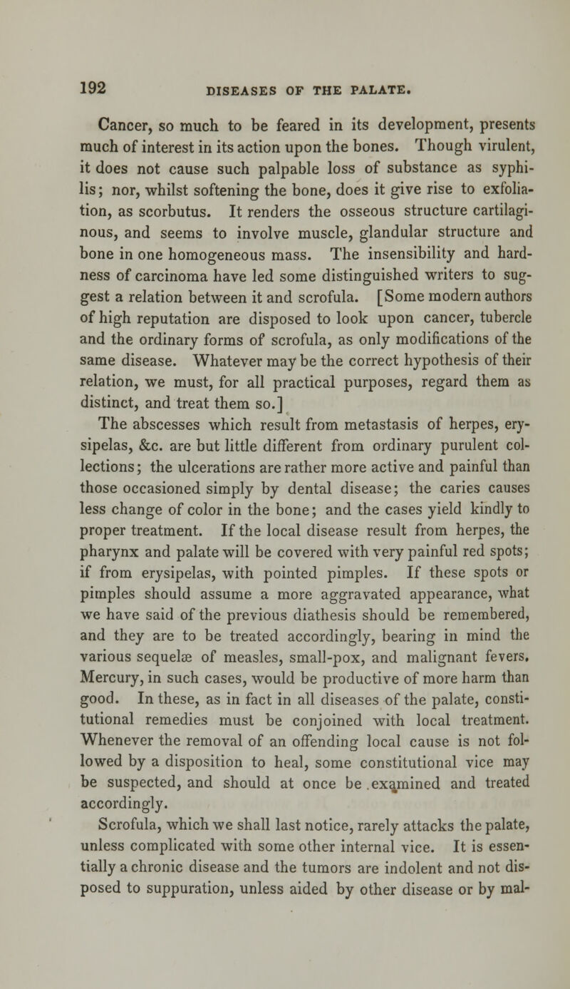 Cancer, so much to be feared in its development, presents much of interest in its action upon the bones. Though virulent, it does not cause such palpable loss of substance as syphi- lis ; nor, whilst softening the bone, does it give rise to exfolia- tion, as scorbutus. It renders the osseous structure cartilagi- nous, and seems to involve muscle, glandular structure and bone in one homogeneous mass. The insensibility and hard- ness of carcinoma have led some distinguished writers to sug- gest a relation between it and scrofula. [Some modern authors of high reputation are disposed to look upon cancer, tubercle and the ordinary forms of scrofula, as only modifications of the same disease. Whatever may be the correct hypothesis of their relation, we must, for all practical purposes, regard them as distinct, and treat them so.] The abscesses which result from metastasis of herpes, ery- sipelas, &c. are but little different from ordinary purulent col- lections ; the ulcerations are rather more active and painful than those occasioned simply by dental disease; the caries causes less change of color in the bone; and the cases yield kindly to proper treatment. If the local disease result from herpes, the pharynx and palate will be covered with very painful red spots; if from erysipelas, with pointed pimples. If these spots or pimples should assume a more aggravated appearance, what we have said of the previous diathesis should be remembered, and they are to be treated accordingly, bearing in mind the various sequelee of measles, small-pox, and malignant fevers. Mercury, in such cases, would be productive of more harm than good. In these, as in fact in all diseases of the palate, consti- tutional remedies must be conjoined with local treatment. Whenever the removal of an offending local cause is not fol- lowed by a disposition to heal, some constitutional vice may be suspected, and should at once be .examined and treated accordingly. Scrofula, which we shall last notice, rarely attacks the palate, unless complicated with some other internal vice. It is essen- tially a chronic disease and the tumors are indolent and not dis- posed to suppuration, unless aided by other disease or by mal-