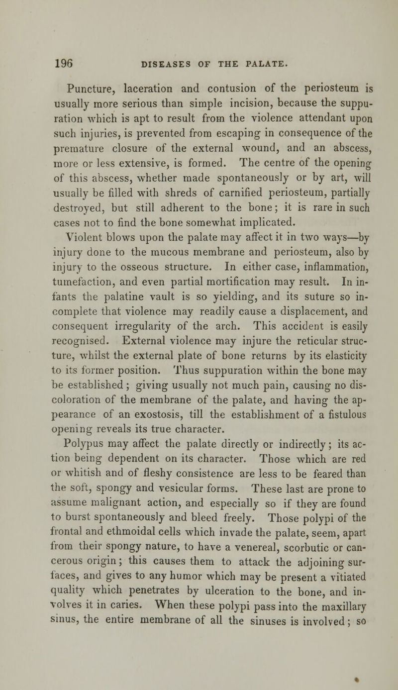 Puncture, laceration and contusion of the periosteum is usually more serious than simple incision, because the suppu- ration which is apt to result from the violence attendant upon such injuries, is prevented from escaping in consequence of the premature closure of the external wound, and an abscess, more or less extensive, is formed. The centre of the opening of this abscess, whether made spontaneously or by art, will usually be filled with shreds of carnified periosteum, partially- destroyed, but still adherent to the bone; it is rare in such cases not to find the bone somewhat implicated. Violent blows upon the palate may affect it in two ways—by injury done to the mucous membrane and periosteum, also by injury to the osseous structure. In either case, inflammation, tumefaction, and even partial mortification may result. In in- fants the palatine vault is so yielding, and its suture so in- complete that violence may readily cause a displacement, and consequent irregularity of the arch. This accident is easily recognised. External violence may injure the reticular struc- ture, whilst the external plate of bone returns by its elasticity to its former position. Thus suppuration within the bone may be established ; giving usually not much pain, causing no dis- coloration of the membrane of the palate, and having the ap- pearance of an exostosis, till the establishment of a fistulous opening reveals its true character. Polypus may affect the palate directly or indirectly; its ac- tion being dependent on its character. Those which are red or whitish and of fleshy consistence are less to be feared than the soft, spongy and vesicular forms. These last are prone to assume malignant action, and especially so if they are found to burst spontaneously and bleed freely. Those polypi of the frontal and ethmoidal cells which invade the palate, seem, apart from their spongy nature, to have a venereal, scorbutic or can- cerous origin; this causes them to attack the adjoining sur- faces, and gives to any humor which may be present a vitiated quality which penetrates by ulceration to the bone, and in- volves it in caries. When these polypi pass into the maxillary sinus, the entire membrane of all the sinuses is involved; so