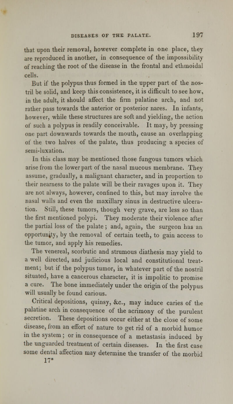 that upon their removal, however complete in one place, they are reproduced in another, in consequence of the impossibility of reaching the root of the disease in the frontal and ethmoidal cells. But if the polypus thus formed in the upper part of the nos- tril be solid, and keep this consistence, it is difficult to see how, in the adult, it should affect the firm palatine arch, and not rather pass towards the anterior or posterior nares. In infants, however, while these structures are soft and yielding, the action of such a polypus is readily conceivable. It may, by pressing one part downwards towards the mouth, cause an overlapping of the two halves of the palate, thus producing a species of semi-luxation. In this class may be mentioned those fungous tumors which arise from the lower part of the nasal mucous membrane. They assume, gradually, a malignant character, and in proportion to their nearness to the palate will be their ravages upon it. They are not always, however, confined to this, but may involve the nasal walls and even the maxillary sinus in destructive ulcera- tion. Still, these tumors, though very grave, are less so than the first mentioned polypi. They moderate their violence after the partial loss of the palate ; and, again, the surgeon has an opportunity, by the removal of certain teeth, to gain access to the tumor, and apply his remedies. The venereal, scorbutic and strumous diathesis may yield to a well directed, and judicious local and constitutional treat- ment; but if the polypus tumor, in whatever part of the nostril situated, have a cancerous character, it is impolitic to promise a cure. The bone immediately under the origin of the polypus will usually be found carious. Critical depositions, quinsy, &c, may induce caries of the palatine arch in consequence of the acrimony of the purulent secretion. These depositions occur either at the close of some disease, from an effort of nature to get rid of a morbid humor in the system ; or in consequence of a metastasis induced by the unguarded treatment of certain diseases. In the first case some dental affection may determine the transfer of the morbid