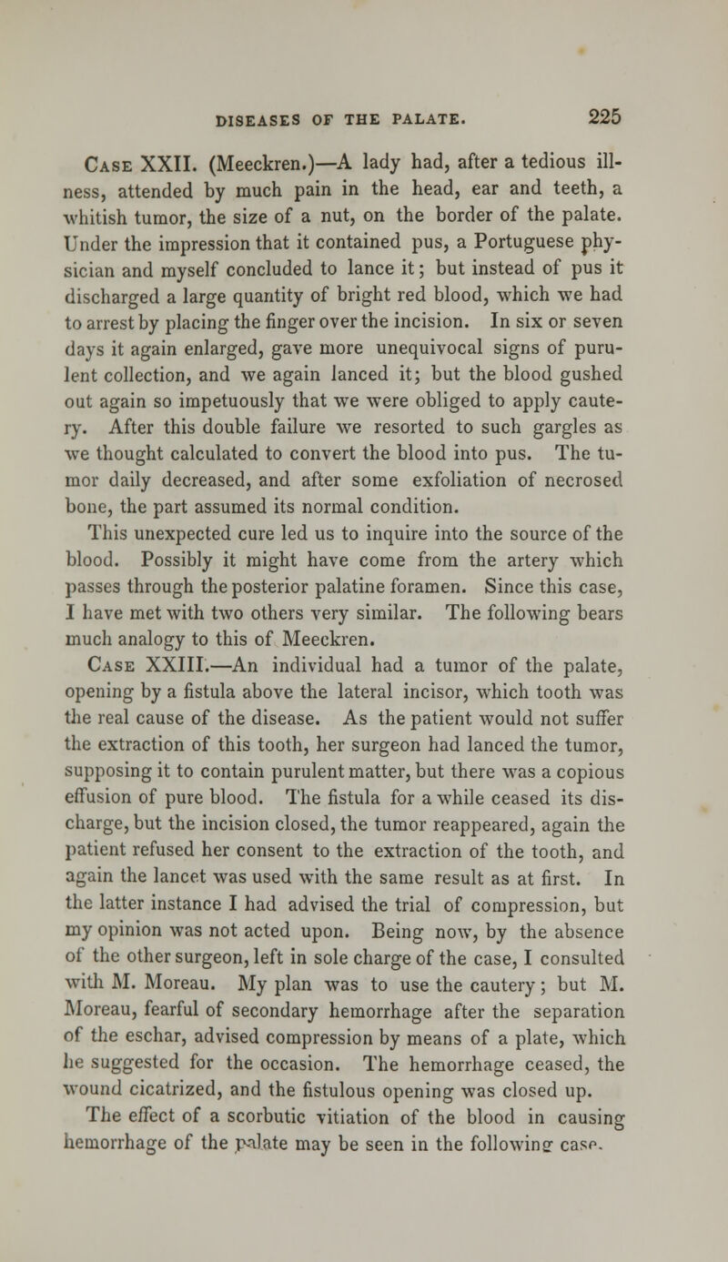 Case XXII. (Meeckren.)—A lady had, after a tedious ill- ness, attended by much pain in the head, ear and teeth, a whitish tumor, the size of a nut, on the border of the palate. Under the impression that it contained pus, a Portuguese phy- sician and myself concluded to lance it; but instead of pus it discharged a large quantity of bright red blood, which we had to arrest by placing the finger over the incision. In six or seven days it again enlarged, gave more unequivocal signs of puru- lent collection, and we again lanced it; but the blood gushed out again so impetuously that we were obliged to apply caute- ry. After this double failure we resorted to such gargles as we thought calculated to convert the blood into pus. The tu- mor daily decreased, and after some exfoliation of necrosed bone, the part assumed its normal condition. This unexpected cure led us to inquire into the source of the blood. Possibly it might have come from the artery which passes through the posterior palatine foramen. Since this case, I have met with two others very similar. The following bears much analogy to this of Meeckren. Case XXIII.—An individual had a tumor of the palate, opening by a fistula above the lateral incisor, which tooth was the real cause of the disease. As the patient would not suffer the extraction of this tooth, her surgeon had lanced the tumor, supposing it to contain purulent matter, but there was a copious effusion of pure blood. The fistula for awhile ceased its dis- charge, but the incision closed, the tumor reappeared, again the patient refused her consent to the extraction of the tooth, and again the lancet was used with the same result as at first. In the latter instance I had advised the trial of compression, but my opinion was not acted upon. Being now, by the absence of the other surgeon, left in sole charge of the case, I consulted with M. Moreau. My plan was to use the cautery; but M. Moreau, fearful of secondary hemorrhage after the separation of the eschar, advised compression by means of a plate, which he suggested for the occasion. The hemorrhage ceased, the wound cicatrized, and the fistulous opening was closed up. The effect of a scorbutic vitiation of the blood in causing hemorrhage of the p-ilate may be seen in the following- casp.