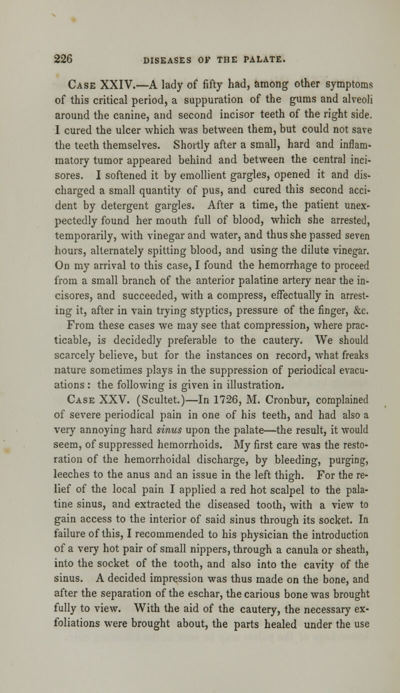 Case XXIV.—A lady of fifty had, among other symptoms of this critical period, a suppuration of the gums and alveoli around the canine, and second incisor teeth of the right side. I cured the ulcer which was between them, but could not save the teeth themselves. Shortly after a small, hard and inflam- matory tumor appeared behind and between the central inci- sores. I softened it by emollient gargles, opened it and dis- charged a small quantity of pus, and cured this second acci- dent by detergent gargles. After a time, the patient unex- pectedly found her mouth full of blood, which she arrested, temporarily, with vinegar and water, and thus she passed seven hours, alternately spitting blood, and using the dilute vinegar. On my arrival to this case, I found the hemorrhage to proceed from a small branch of the anterior palatine artery near the in- cisores, and succeeded, with a compress, effectually in arrest- ing it, after in vain trying styptics, pressure of the finger, &c. From these cases we may see that compression, where prac- ticable, is decidedly preferable to the cautery. We should scarcely believe, but for the instances on record, what freaks nature sometimes plays in the suppression of periodical evacu- ations : the following is given in illustration. Case XXV. (Scultet.)—In 1726, M. Cronbur, complained of severe periodical pain in one of his teeth, and had also a very annoying hard sinus upon the palate—the result, it would seem, of suppressed hemorrhoids. My first care was the resto- ration of the hemorrhoidal discharge, by bleeding, purging, leeches to the anus and an issue in the left thigh. For the re- lief of the local pain I applied a red hot scalpel to the pala- tine sinus, and extracted the diseased tooth, with a view to gain access to the interior of said sinus through its socket. In failure of this, I recommended to his physician the introduction of a very hot pair of small nippers, through a canula or sheath, into the socket of the tooth, and also into the cavity of the sinus. A decided impression was thus made on the bone, and after the separation of the eschar, the carious bone was brought fully to view. With the aid of the cautery, the necessary ex- foliations were brought about, the parts healed under the use