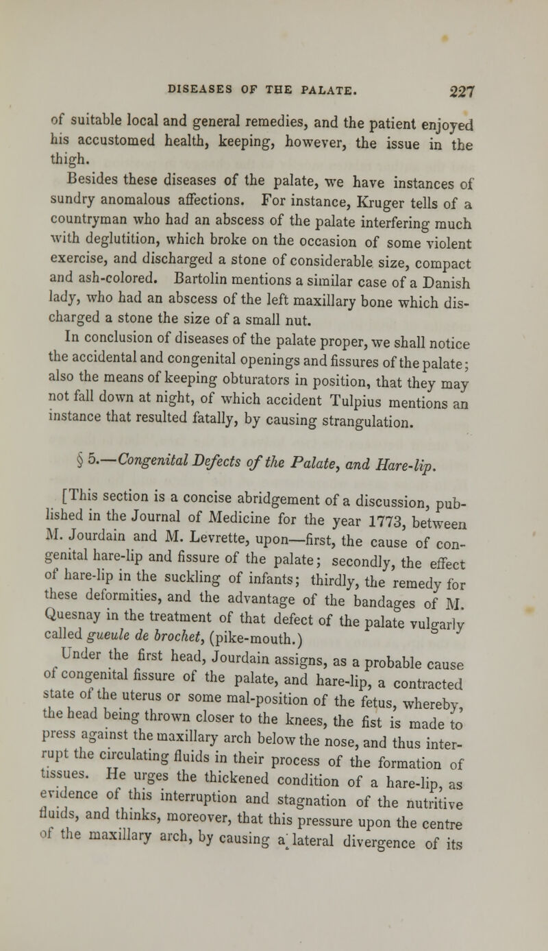 of suitable local and general remedies, and the patient enjoyed his accustomed health, keeping, however, the issue in the thigh. Besides these diseases of the palate, we have instances of sundry anomalous affections. For instance, Kruger tells of a countryman who had an abscess of the palate interfering much with deglutition, which broke on the occasion of some violent exercise, and discharged a stone of considerable size, compact and ash-colored. Bartolin mentions a similar case of a Danish lady, who had an abscess of the left maxillary bone which dis- charged a stone the size of a small nut. In conclusion of diseases of the palate proper, we shall notice the accidental and congenital openings and fissures of the palate; also the means of keeping obturators in position, that they may not fall down at night, of which accident Tulpius mentions an instance that resulted fatally, by causing strangulation. § 5.—Congenital Defects of the Palate, and Hare-lip. [This section is a concise abridgement of a discussion, pub- lished in the Journal of Medicine for the year 1773, between M. Jourdain and M. Levrette, upon—first, the cause of con- genial hare-lip and fissure of the palate; secondly, the effect of hare-lip in the suckling of infants; thirdly, the remedy for these deformities, and the advantage of the bandages of M Quesnay in the treatment of that defect of the palate vulgarly called gueule de brocket, (pike-mouth.) Under the first head, Jourdain assigns, as a probable cause of congenital fissure of the palate, and hare-lip, a contracted state of the uterus or some mal-position of the fetus, whereby, the head being thrown closer to the knees, the fist is made to press against the maxillary arch below the nose, and thus inter- rupt the circulating fluids in their process of the formation of tissues. He urges the thickened condition of a hare-lip, as evidence of this interruption and stagnation of the nutritive fluids, and thinks, moreover, that this pressure upon the centre of the maxillary arch, by causing a lateral divergence of its