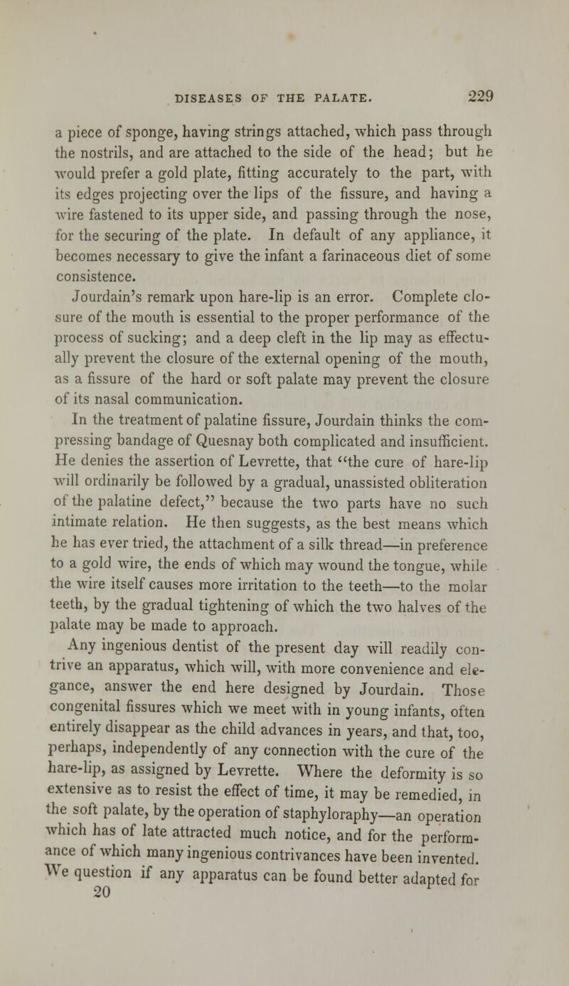 a piece of sponge, having strings attached, which pass through the nostrils, and are attached to the side of the head; but he would prefer a gold plate, fitting accurately to the part, with its edges projecting over the lips of the fissure, and having a wire fastened to its upper side, and passing through the nose, for the securing of the plate. In default of any appliance, it becomes necessary to give the infant a farinaceous diet of some consistence. Jourdain's remark upon hare-lip is an error. Complete clo- sure of the mouth is essential to the proper performance of the process of sucking; and a deep cleft in the lip may as effectu- ally prevent the closure of the external opening of the mouth, as a fissure of the hard or soft palate may prevent the closure of its nasal communication. In the treatment of palatine fissure, Jourdain thinks the com- pressing bandage of Quesnay both complicated and insufficient. He denies the assertion of Levrette, that the cure of hare-lip will ordinarily be followed by a gradual, unassisted obliteration of the palatine defect, because the two parts have no such intimate relation. He then suggests, as the best means which he has ever tried, the attachment of a silk thread—in preference to a gold wire, the ends of which may wound the tongue, while the wire itself causes more irritation to the teeth—to the molar teeth, by the gradual tightening of which the two halves of the palate may be made to approach. Any ingenious dentist of the present day will readily con- trive an apparatus, which will, with more convenience and ele- gance, answer the end here designed by Jourdain. Those congenital fissures which we meet with in young infants, often entirely disappear as the child advances in years, and that, too, perhaps, independently of any connection with the cure of the hare-lip, as assigned by Levrette. Where the deformity is so extensive as to resist the effect of time, it may be remedied, in the soft palate, by the operation of staphyloraphy—an operation which has of late attracted much notice, and for the perform- ance of which many ingenious contrivances have been invented. We question if any apparatus can be found better adapted for 20