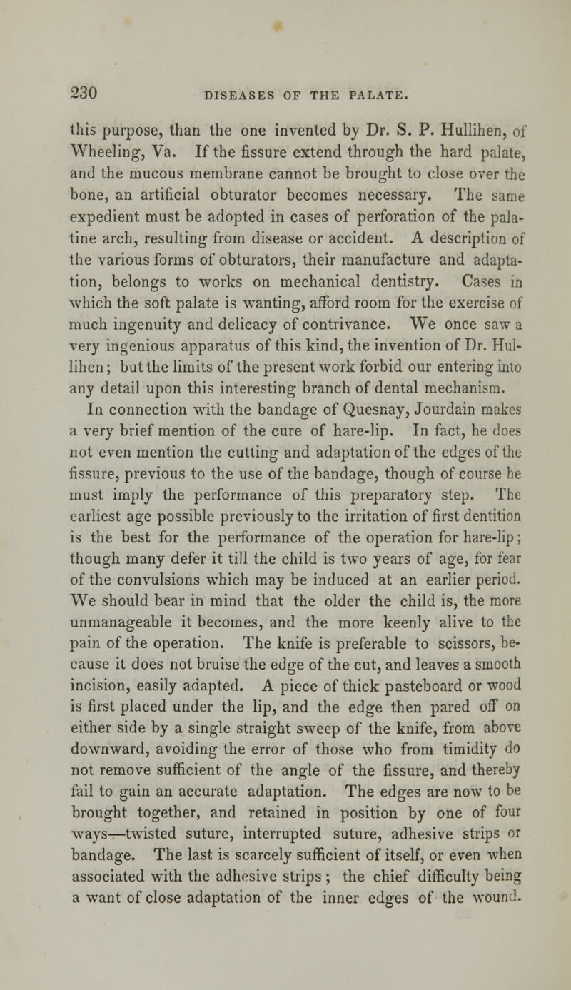 this purpose, than the one invented by Dr. S. P. Hullihen, of Wheeling, Va. If the fissure extend through the hard palate, and the mucous membrane cannot be brought to close over the bone, an artificial obturator becomes necessary. The same expedient must be adopted in cases of perforation of the pala- tine arch, resulting from disease or accident. A description of the various forms of obturators, their manufacture and adapta- tion, belongs to works on mechanical dentistry. Cases in which the soft palate is wanting, afford room for the exercise of much ingenuity and delicacy of contrivance. We once saw a very ingenious apparatus of this kind, the invention of Dr. Hul- lihen ; but the limits of the present work forbid our entering into any detail upon this interesting branch of dental mechanism. In connection with the bandage of Quesnay, Jourdain makes a very brief mention of the cure of hare-lip. In fact, he does not even mention the cutting and adaptation of the edges of the fissure, previous to the use of the bandage, though of course he must imply the performance of this preparatory step. The earliest age possible previously to the irritation of first dentition is the best for the performance of the operation for hare-lip; though many defer it till the child is two years of age, for fear of the convulsions which may be induced at an earlier period. We should bear in mind that the older the child is, the more unmanageable it becomes, and the more keenly alive to the pain of the operation. The knife is preferable to scissors, be- cause it does not bruise the edge of the cut, and leaves a smooth incision, easily adapted. A piece of thick pasteboard or wood is first placed under the lip, and the edge then pared off on either side by a single straight sweep of the knife, from above downward, avoiding the error of those who from timidity do not remove sufficient of the angle of the fissure, and thereby fail to gain an accurate adaptation. The edges are now to be brought together, and retained in position by one of four ways—twisted suture, interrupted suture, adhesive strips or bandage. The last is scarcely sufficient of itself, or even when associated with the adhesive strips ; the chief difficulty being a want of close adaptation of the inner edges of the wound.