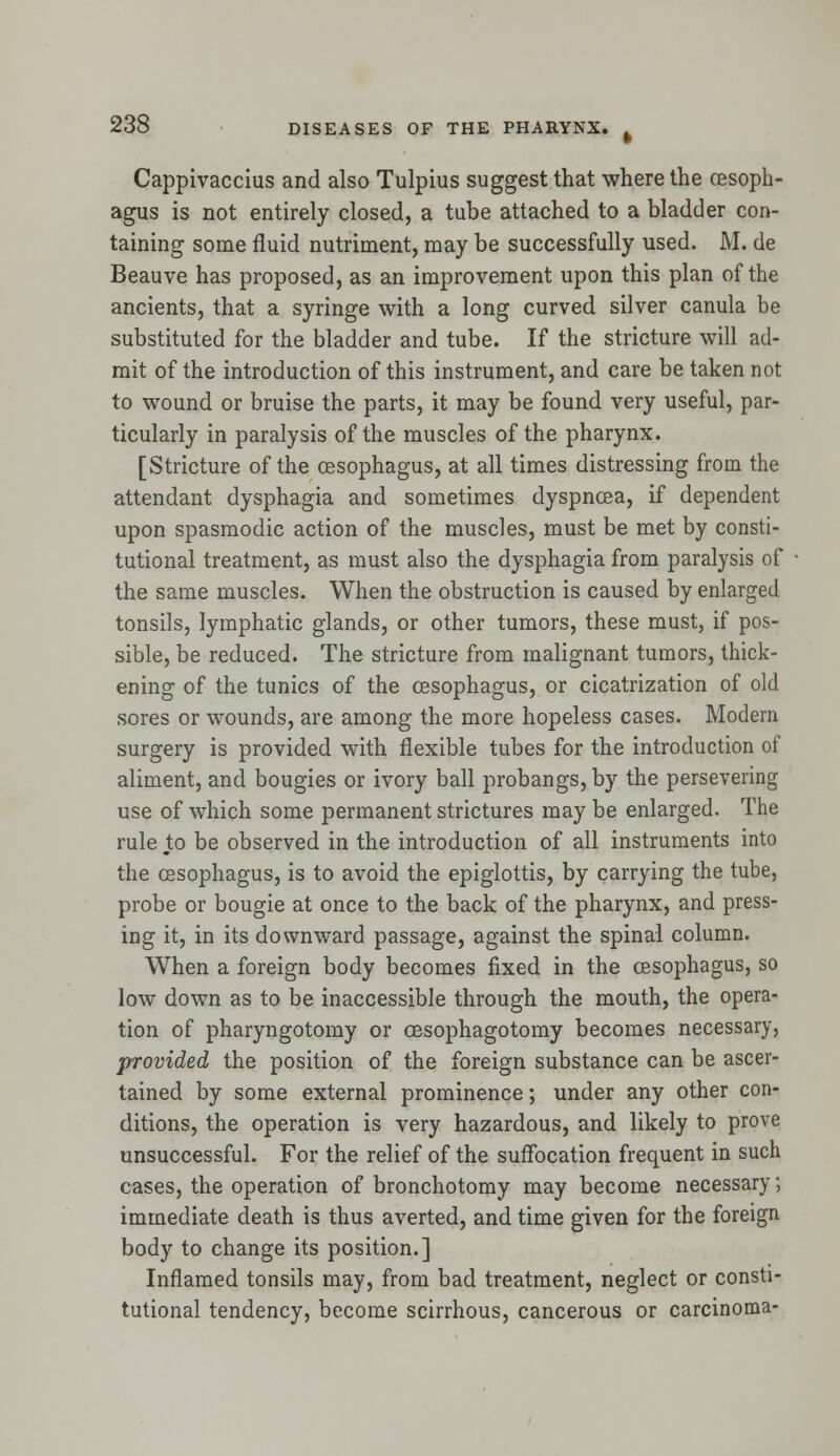 Cappivaccius and also Tulpius suggest that where the oesoph- agus is not entirely closed, a tube attached to a bladder con- taining some fluid nutriment, may be successfully used. M. de Beauve has proposed, as an improvement upon this plan of the ancients, that a syringe with a long curved silver canula be substituted for the bladder and tube. If the stricture will ad- mit of the introduction of this instrument, and care be taken not to wound or bruise the parts, it may be found very useful, par- ticularly in paralysis of the muscles of the pharynx. [Stricture of the oesophagus, at all times distressing from the attendant dysphagia and sometimes dyspnoea, if dependent upon spasmodic action of the muscles, must be met by consti- tutional treatment, as must also the dysphagia from paralysis of the same muscles. When the obstruction is caused by enlarged tonsils, lymphatic glands, or other tumors, these must, if pos- sible, be reduced. The stricture from malignant tumors, thick- ening of the tunics of the oesophagus, or cicatrization of old sores or wounds, are among the more hopeless cases. Modern surgery is provided with flexible tubes for the introduction of aliment, and bougies or ivory ball probangs, by the persevering use of which some permanent strictures maybe enlarged. The rule to be observed in the introduction of all instruments into the oesophagus, is to avoid the epiglottis, by carrying the tube, probe or bougie at once to the back of the pharynx, and press- ing it, in its downward passage, against the spinal column. When a foreign body becomes fixed in the oesophagus, so low down as to be inaccessible through the mouth, the opera- tion of pharyngotomy or cesophagotomy becomes necessary, provided the position of the foreign substance can be ascer- tained by some external prominence; under any other con- ditions, the operation is very hazardous, and likely to prove unsuccessful. For the relief of the suffocation frequent in such cases, the operation of bronchotomy may become necessary; immediate death is thus averted, and time given for the foreign body to change its position.] Inflamed tonsils may, from bad treatment, neglect or consti- tutional tendency, become scirrhous, cancerous or carcinoma-