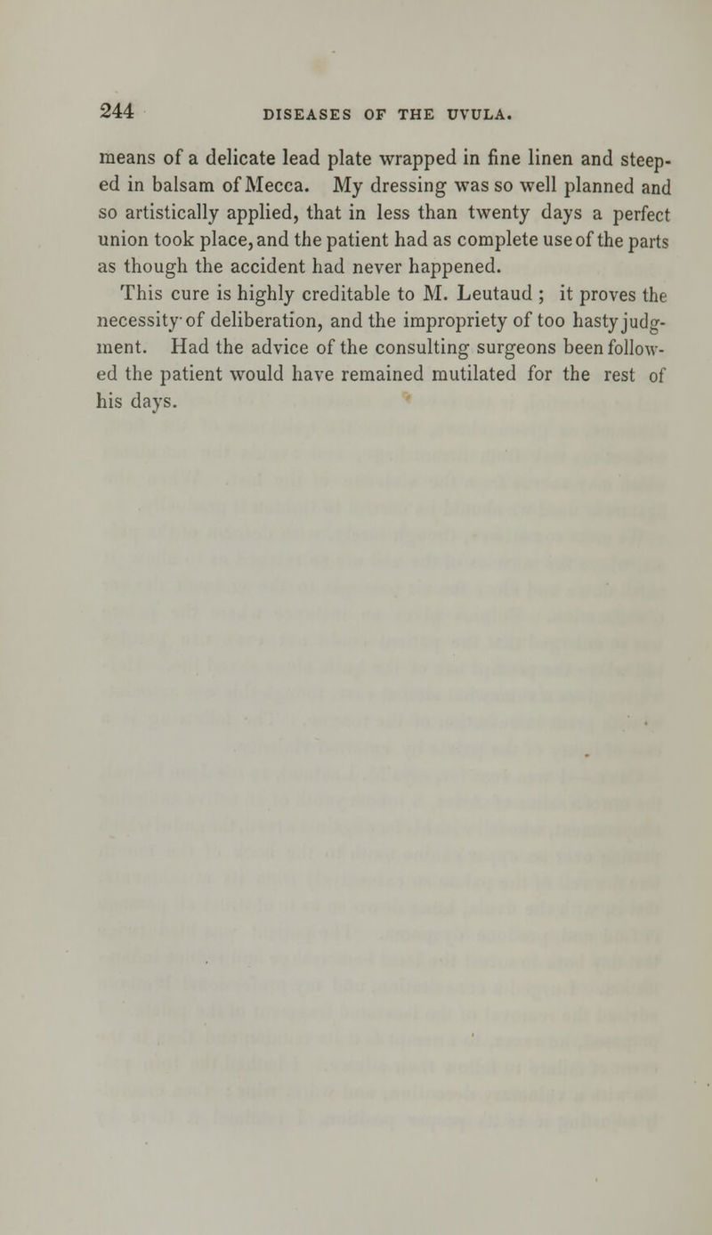 means of a delicate lead plate wrapped in fine linen and steep- ed in balsam of Mecca. My dressing was so well planned and so artistically applied, that in less than twenty days a perfect union took place, and the patient had as complete use of the parts as though the accident had never happened. This cure is highly creditable to M. Leutaud ; it proves the necessity of deliberation, and the impropriety of too hasty judg- ment. Had the advice of the consulting surgeons been follow- ed the patient would have remained mutilated for the rest of his days.