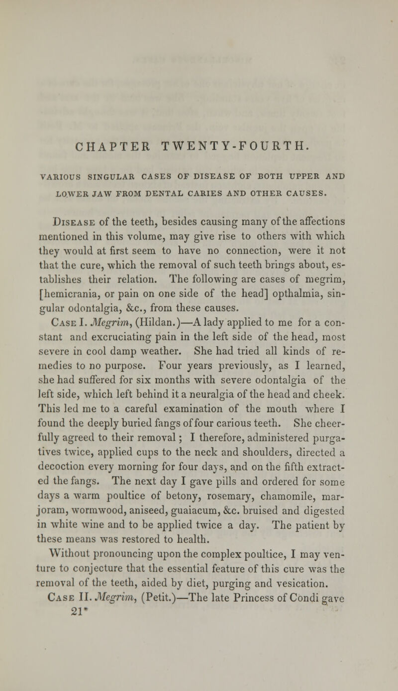 CHAPTER TWENTY-FOURTH. VARIOUS SINGULAR CASES OF DISEASE OF BOTH UPPER AND LOWER JAW FROM DENTAL CARIES AND OTHER CAUSES. Disease of the teeth, besides causing many of the affections mentioned in this volume, may give rise to others with which they would at first seem to have no connection, were it not that the cure, which the removal of such teeth brings about, es- tablishes their relation. The following are cases of megrim, [hemicrania, or pain on one side of the head] opthalmia, sin- gular odontalgia, &c, from these causes. Case I. Megrim, (Hildan.)—A lady applied to me for a con- stant and excruciating pain in the left side of the head, most severe in cool damp weather. She had tried all kinds of re- medies to no purpose. Four years previously, as I learned, she had suffered for six months with severe odontalgia of the left side, which left behind it a neuralgia of the head and cheek. This led me to a careful examination of the mouth where I found the deeply buried fangs of four carious teeth. She cheer- fully agreed to their removal; I therefore, administered purga- tives twice, applied cups to the neck and shoulders, directed a decoction every morning for four days, and on the fifth extract- ed the fangs. The next day I gave pills and ordered for some days a warm poultice of betony, rosemary, chamomile, mar- joram, wormwood, aniseed, guaiacum, &c. bruised and digested in white wine and to be applied twice a day. The patient by these means was restored to health. Without pronouncing upon the complex poultice, I may ven- ture to conjecture that the essential feature of this cure was the removal of the teeth, aided by diet, purging and vesication. Case II. Megrim, (Petit.)—The late Princess of Condi gave 21*