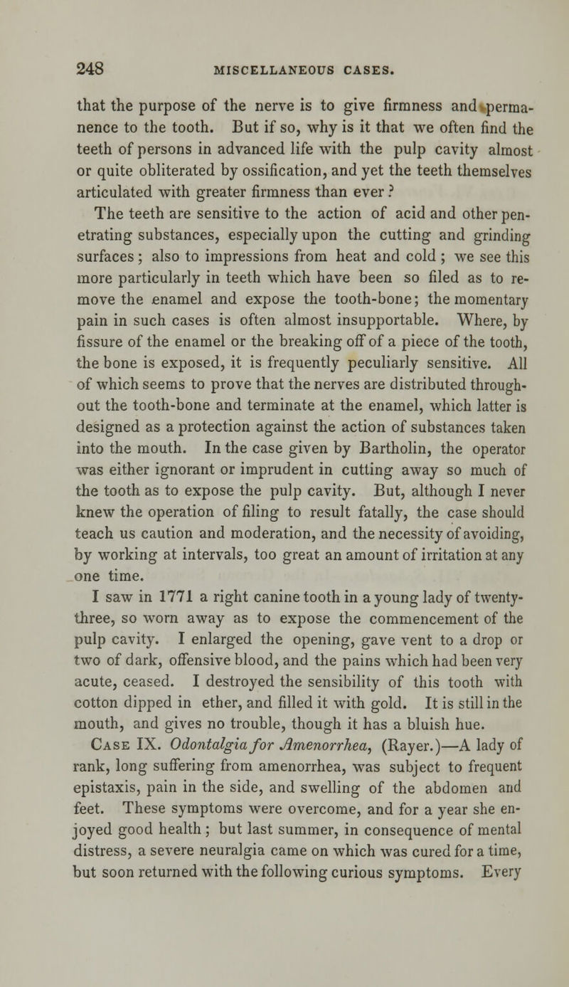 that the purpose of the nerve is to give firmness ancUperma- nence to the tooth. But if so, why is it that we often find the teeth of persons in advanced life with the pulp cavity almost or quite obliterated by ossification, and yet the teeth themselves articulated with greater firmness than ever ? The teeth are sensitive to the action of acid and other pen- etrating substances, especially upon the cutting and grinding surfaces ; also to impressions from heat and cold ; we see this more particularly in teeth which have been so filed as to re- move the enamel and expose the tooth-bone; the momentary pain in such cases is often almost insupportable. Where, by fissure of the enamel or the breaking off of a piece of the tooth, the bone is exposed, it is frequently peculiarly sensitive. All of which seems to prove that the nerves are distributed through- out the tooth-bone and terminate at the enamel, which latter is designed as a protection against the action of substances taken into the mouth. In the case given by Bartholin, the operator was either ignorant or imprudent in cutting away so much of the tooth as to expose the pulp cavity. But, although I never knew the operation of filing to result fatally, the case should teach us caution and moderation, and the necessity of avoiding, by working at intervals, too great an amount of irritation at any one time. I saw in 1771 a right canine tooth in a young lady of twenty- three, so worn away as to expose the commencement of the pulp cavity. I enlarged the opening, gave vent to a drop or two of dark, offensive blood, and the pains which had been very acute, ceased. I destroyed the sensibility of this tooth with cotton dipped in ether, and filled it with gold. It is still in the mouth, and gives no trouble, though it has a bluish hue. Case IX. Odontalgia for Amenorrhea, (Rayer.)—A lady of rank, long suffering from amenorrhea, was subject to frequent epistaxis, pain in the side, and swelling of the abdomen and feet. These symptoms were overcome, and for a year she en- joyed good health ; but last summer, in consequence of mental distress, a severe neuralgia came on which was cured for a time, but soon returned with the following curious symptoms. Every