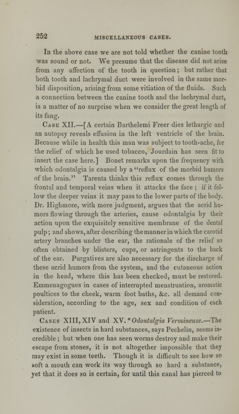 In the above case we are not told whether the canine tooth was sound or not. We presume that the disease did not arise from any affection of the tooth in question; but rather that both tooth and lachrymal duct were involved in the same mor- bid disposition, arising from some vitiation of the fluids. Such a connection between the canine tooth and the lachrymal duct, is a matter of no surprise when we consider the great length of its fang. Case XII.—[A certain Barthelemi Freer dies lethargic and an autopsy reveals effusion in the left ventricle of the brain. Because while in health this man was subject to tooth-ache, for the relief of which he used tobacco, Jourdain has seen fit to insert the case here.] Bonet remarks upon the frequency with which odontalgia is caused by a reflux of the morbid humors of the brain. Tarenta thinks this reflux comes through the frontal and temporal veins when it attacks the face ; if it fol- low the deeper veins it may pass to the lower parts of the body. Dr. Highmore, with more judgment, argues that the acrid hu- mors flowing through the arteries, cause odontalgia by their action upon the exquisitely sensitive membrane of the dental pulp; and shows, after describing the manner in which the carotid artery branches under the ear, the rationale of the relief so often obtained by blisters, cups, or astringents to the back of the ear. Purgatives are also necessary for the discharge of these acrid humors from the system, and the cutaneous action in the head, where this has been checked, must be restored. Emmenagogues in cases of interrupted menstruation, aromatic poultices to the cheek, warm foot baths, &c. all demand con- sideration, according to the age, sex and condition of each patient. Cases XIII, XIV and XV.* Odontalgia Vermineuse.—The existence of insects in hard substances, says Pechelin, seems in- credible ; but when one has seen worms destroy and make their escape from stones, it is not altogether impossible that they may exist in some teeth. Though it is difficult to see how so soft a mouth can work its way through so hard a substance, yet that it does so is certain, for until this canal has pierced to