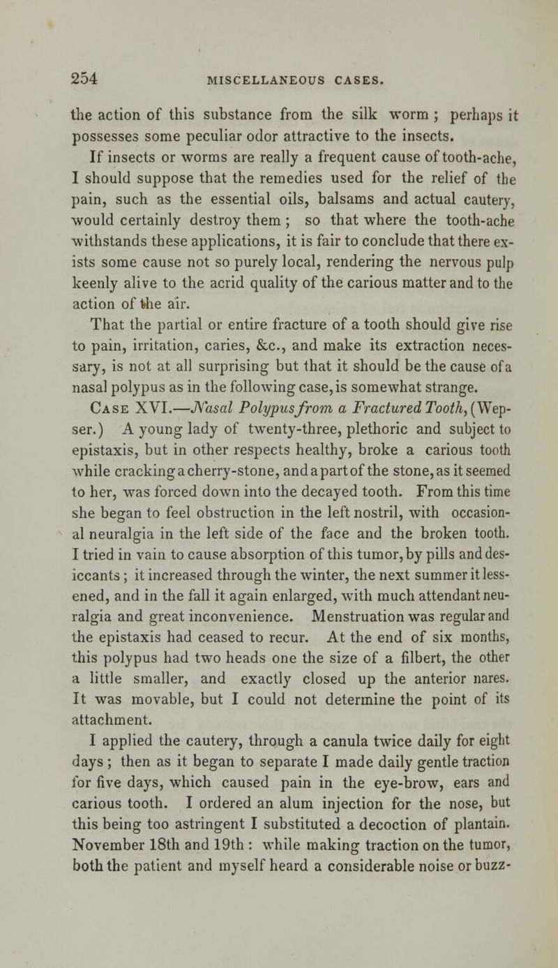 the action of this substance from the silk worm ; perhaps it possesses some peculiar odor attractive to the insects. If insects or worms are really a frequent cause of tooth-ache, I should suppose that the remedies used for the relief of the pain, such as the essential oils, balsams and actual cautery, would certainly destroy them ; so that where the tooth-ache withstands these applications, it is fair to conclude that there ex- ists some cause not so purely local, rendering the nervous pulp keenly alive to the acrid quality of the carious matter and to the action of fche air. That the partial or entire fracture of a tooth should give rise to pain, irritation, caries, &c, and make its extraction neces- sary, is not at all surprising but that it should be the cause of a nasal polypus as in the following case, is somewhat strange. Case XVI.—Nasal Polypus from a Fractured Tooth, (Wep- ser.) A young lady of twenty-three, plethoric and subject to epistaxis, but in other respects healthy, broke a carious tooth while cracking a cherry-stone, and a part of the stone, as it seemed to her, was forced down into the decayed tooth. From this time she began to feel obstruction in the left nostril, with occasion- al neuralgia in the left side of the face and the broken tooth. I tried in vain to cause absorption of this tumor, by pills anddes- iccants; it increased through the winter, the next summer it less- ened, and in the fall it again enlarged, with much attendant neu- ralgia and great inconvenience. Menstruation was regular and the epistaxis had ceased to recur. At the end of six months, this polypus had two heads one the size of a filbert, the other a little smaller, and exactly closed up the anterior nares. It was movable, but I could not determine the point of its attachment. I applied the cautery, through a canula twice daily for eight days ; then as it began to separate I made daily gentle traction for five days, which caused pain in the eye-brow, ears and carious tooth. I ordered an alum injection for the nose, but this being too astringent I substituted a decoction of plantain. November 18th and 19th : while making traction on the tumor, both the patient and myself heard a considerable noise or buzz-