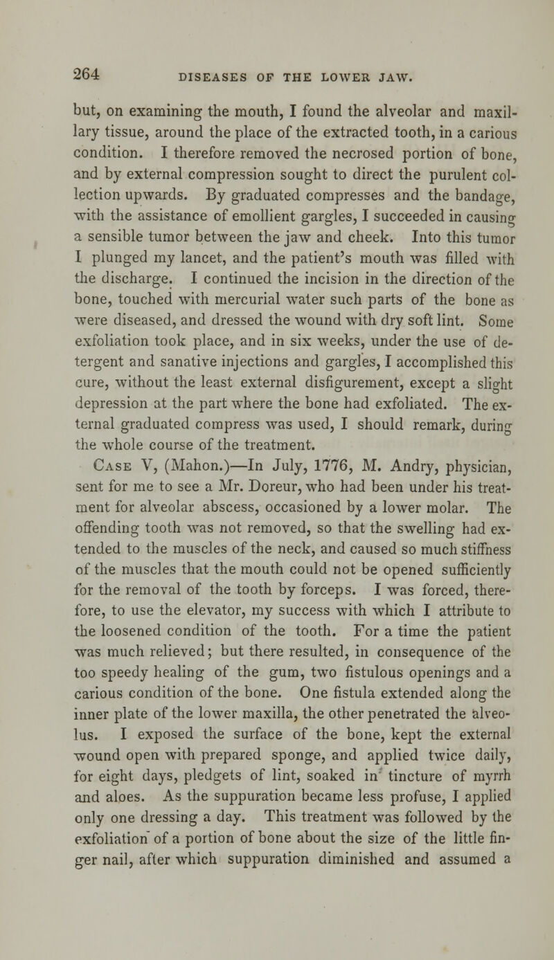 but, on examining the mouth, I found the alveolar and maxil- lary tissue, around the place of the extracted tooth, in a carious condition. I therefore removed the necrosed portion of bone, and by external compression sought to direct the purulent col- lection upwards. By graduated compresses and the bandage, with the assistance of emollient gargles, I succeeded in causing a sensible tumor between the jaw and cheek. Into this tumor I plunged my lancet, and the patient's mouth was filled with the discharge. I continued the incision in the direction of the bone, touched with mercurial water such parts of the bone as were diseased, and dressed the wound with dry soft lint. Some exfoliation took place, and in six weeks, under the use of de- tergent and sanative injections and gargles, I accomplished this cure, without the least external disfigurement, except a slight depression at the part where the bone had exfoliated. The ex- ternal graduated compress was used, I should remark, during the whole course of the treatment. Case V, (Mahon.)—In July, 1776, M. Andry, physician, sent for me to see a Mr. Doreur, who had been under his treat- ment for alveolar abscess, occasioned by a lower molar. The offending tooth was not removed, so that the swelling had ex- tended to the muscles of the neck, and caused so much stiffness of the muscles that the mouth could not be opened sufficiently for the removal of the tooth by forceps. I was forced, there- fore, to use the elevator, my success with which I attribute to the loosened condition of the tooth. For a time the patient was much relieved; but there resulted, in consequence of the too speedy healing of the gum, two fistulous openings and a carious condition of the bone. One fistula extended along the inner plate of the lower maxilla, the other penetrated the alveo- lus. I exposed the surface of the bone, kept the external wound open with prepared sponge, and applied twice daily, for eight days, pledgets of lint, soaked in tincture of myrrh and aloes. As the suppuration became less profuse, I applied only one dressing a day. This treatment was followed by the exfoliation of a portion of bone about the size of the little fin- ger nail, after which suppuration diminished and assumed a