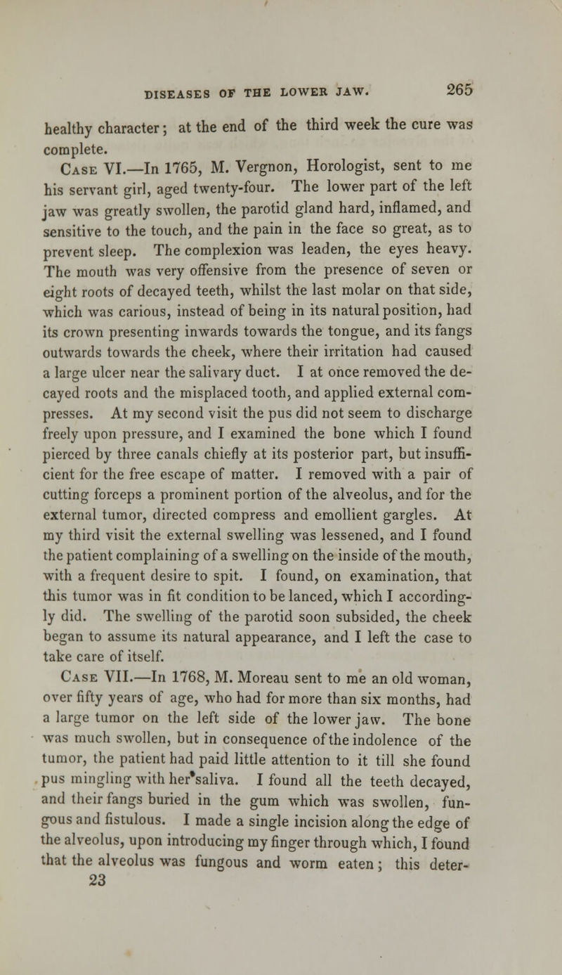 healthy character; at the end of the third week the cure was complete. Case VI.—In 1765, M. Vergnon, Horologist, sent to me his servant girl, aged twenty-four. The lower part of the left jaw was greatly swollen, the parotid gland hard, inflamed, and sensitive to the touch, and the pain in the face so great, as to prevent sleep. The complexion was leaden, the eyes heavy. The mouth was very offensive from the presence of seven or eight roots of decayed teeth, whilst the last molar on that side, which was carious, instead of being in its natural position, had its crown presenting inwards towards the tongue, and its fangs outwards towards the cheek, where their irritation had caused a large ulcer near the salivary duct. I at once removed the de- cayed roots and the misplaced tooth, and applied external com- presses. At my second visit the pus did not seem to discharge freely upon pressure, and I examined the bone which I found pierced by three canals chiefly at its posterior part, but insuffi- cient for the free escape of matter. I removed with a pair of cutting forceps a prominent portion of the alveolus, and for the external tumor, directed compress and emollient gargles. At my third visit the external swelling was lessened, and I found the patient complaining of a swelling on the inside of the mouth, with a frequent desire to spit. I found, on examination, that this tumor was in fit condition to be lanced, which I according- ly did. The swelling of the parotid soon subsided, the cheek began to assume its natural appearance, and I left the case to take care of itself. Case VII.—In 1768, M. Moreau sent to me an old woman, over fifty years of age, who had for more than six months, had a large tumor on the left side of the lower jaw. The bone was much swollen, but in consequence of the indolence of the tumor, the patient had paid little attention to it till she found pus mingling with her'saliva. I found all the teeth decayed, and their fangs buried in the gum which was swollen, fun- gous and fistulous. I made a single incision along the edge of the alveolus, upon introducing my finger through which, I found that the alveolus was fungous and worm eaten; this deter- 23