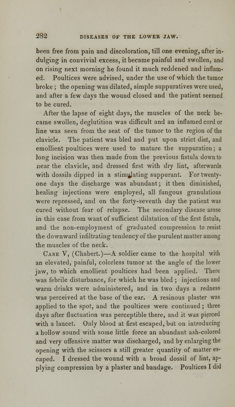 been free from pain and discoloration, till one evening, after in- dulging in convivial excess, it became painful and swollen, and on rising next morning he found it much reddened and inflam- ed. Poultices were advised, under the use of which the tumor broke ; the opening was dilated, simple suppuratives were used, and after a few days the wound closed and the patient seemed to be cured. After the lapse of eight days, the muscles of the neck be- came swollen, deglutition was difficult and an inflamed cord or line was seen from the seat of the tumor to the region of the clavicle. The patient was bled and put upon strict diet, and emollient poultices were used to mature the suppuration; a long incision was then made from the previous fistula down to near the clavicle, and dressed first with dry lint, afterwards with dossils dipped in a stimulating suppurant. For twenty- one days the discharge was abundant; it then diminished, healing injections were employed, all fungous granulations were repressed, and on the forty-seventh day the patient was cured without fear of relapse. The secondary disease arose in this case from want of sufficient dilatation of the first fistula, and the non-employment of graduated compression to resist the downward infiltrating tendency of the purulent matter among the muscles of the neck. Case V, (Chabert.)—A soldier came to the hospital with an elevated, painful, colorless tumor at the angle of the lower jaw, to which emollient poultices had been applied. There was febrile disturbance, for which he was bled ; injections and warm drinks were administered, and in two days a redness was perceived at the base of the ear. A resinous plaster was applied to the spot, and the poultices were continued ; three days after fluctuation was perceptible there, and it was pierced with a lancet. Only blood at first escaped, but on introducing a hollow sound with some little force an abundant ash-colored and very offensive matter was discharged, and by enlarging the opening with the scissors a still greater quantity of matter es- caped. I dressed the wound with a broad dossil of lint, ap- plying compression by a plaster and bandage. Poultices I did