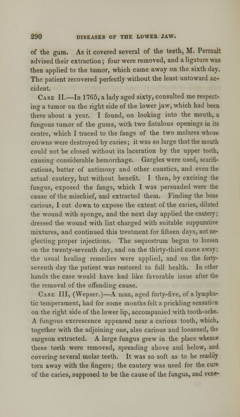 of the gum. As it covered several of the teeth, M. Perrault advised their extraction; four were removed, and a ligature was then applied to the tumor, which came away on the sixth day. The patient recovered perfectly without the least untoward ac- cident. Case II.—In 1765, a lady aged sixty, consulted me respect- ing a tumor on the right side of the lower jaw, which had been there about a year. I found, on looking into the mouth, a fungous tumor of the gums, with two fistulous openings in its centre, which I traced to the fangs of the two molares whose crowns were destroyed by caries; it was so large that the mouth could not be closed without its laceration by the upper teeth, causing considerable hemorrhage. Gargles were used, scarifi- cations, butter of antimony and other caustics, and even the actual cautery, but without benefit. I then, by excising the fungus, exposed the fangs, which I was persuaded were the cause of the mischief, and extracted them. Finding the bone carious, I cut down to expose the extent of the caries, dilated the wound with sponge, and the next day applied the cautery; dressed the wound with lint charged with suitable suppurative mixtures, and continued this treatment for fifteen days, not ne- glecting proper injections. The sequestrum began to loosen on the twenty-seventh day, and on the thirty-third came away; the usual healing remedies were applied, and on the forty- seventh day the patient was restored to full health. In other hands the case would have had like favorable issue after the the removal of the offending cause. Case III, (Wepser.)—A man, aged forty-five, of a lympha- tic temperament, had for some months felt a prickling sensation on the right side of the lower lip, accompanied with tooth-ache. A fungous excrescence appeared near a carious tooth, which, together with the adjoining one, also carious and loosened, the surgeon extracted. A large fungus grew in the place whence these teeth were removed, spreading above and below, and covering several molar teeth. It was so soft as to be readily torn away with the fingers; the cautery was used for the cure of the caries, supposed to be the cause of the fungus, and vene-