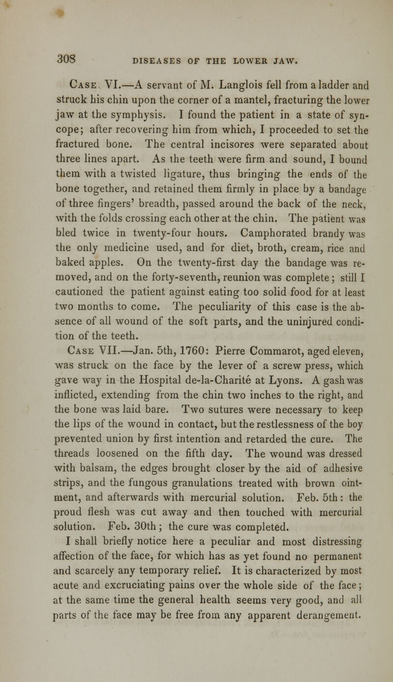 Case VI.—A servant of M. Langlois fell from a ladder and struck his chin upon the corner of a mantel, fracturing the lower jaw at the symphysis. I found the patient in a state of syn- cope; after recovering him from which, I proceeded to set the fractured bone. The central incisores were separated about three lines apart. As the teeth were firm and sound, I bound them with a twisted ligature, thus bringing the ends of the bone together, and retained them firmly in place by a bandage of three fingers' breadth, passed around the back of the neck, with the folds crossing each other at the chin. The patient was bled twice in twenty-four hours. Camphorated brandy was the only medicine used, and for diet, broth, cream, rice and baked apples. On the twenty-first day the bandage was re- moved, and on the forty-seventh, reunion was complete ; still I cautioned the patient against eating too solid food for at least two months to come. The peculiarity of this case is the ab- sence of all wound of the soft parts, and the uninjured condi- tion of the teeth. Case VII.—Jan. 5th, 1760: Pierre Commarot, aged eleven, was struck on the face by the lever of a screw press, which gave way in the Hospital de-la-Charite at Lyons. A gash was inflicted, extending from the chin two inches to the right, and the bone was laid bare. Two sutures were necessary to keep the lips of the wound in contact, but the restlessness of the boy prevented union by first intention and retarded the cure. The threads loosened on the fifth day. The wound was dressed with balsam, the edges brought closer by the aid of adhesive strips, and the fungous granulations treated with brown oint- ment, and afterwards with mercurial solution. Feb. 5th: the proud flesh was cut away and then touched with mercurial solution. Feb. 30th ; the cure was completed. I shall briefly notice here a peculiar and most distressing affection of the face, for which has as yet found no permanent and scarcely any temporary relief. It is characterized by most acute and excruciating pains over the whole side of the face; at the same time the general health seems very good, and all parts of the face may be free from any apparent derangement.