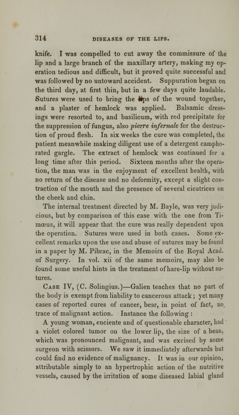knife. I was compelled to cut away the commissure of the lip and a large branch of the maxillary artery, making my op- eration tedious and difficult, but it proved quite successful and was followed by no untoward accident. Suppuration began on the third day, at first thin, but in a few days quite laudable. Sutures were used to bring the ifps of the wound together, and a plaster of hemlock was applied. Balsamic dress- ings were resorted to, and basilicum, with red precipitate for the suppression of fungus, also pierre infernale for the destruc- tion of proud flesh. In six weeks the cure was completed, the patient meanwhile making diligent use of a detergent campho- rated gargle. The extract of hemlock was continued for a long time after this period. Sixteen months after the opera- tion, the man was in the enjoyment of excellent health, with no return of the disease and no deformity, except a slight con- traction of the mouth and the presence of several cicatrices on the cheek and chin. The internal treatment directed by M. Bayle, was very judi- cious, but by comparison of this case with the one from Ti- moeus, it will appear that the cure was really dependent upon the operation. Sutures were used in both cases. Some ex- cellent remarks upon the use and abuse of sutures may be found in a paper by M. Pibrac, in the Memoirs of the Royal Acad. of Surgery. In vol. xii of the same memoirs, may also be found some useful hints in the treatment of hare-lip without su- tures. Case IV, (C. Solingius.)—Galien teaches that no part of the body is exempt from liability to cancerous attack; yet many cases of reported cures of cancer, bear, in point of fact, no, trace of malignant action. Instance the following : A young woman, enciente and of questionable character, had a violet colored tumor on the lower lip, the size of a bean, which was pronounced malignant, and was excised by some surgeon with scissors. We saw it immediately afterwards but could find no evidence of malignancy. It was in our opinion, attributable simply to an hypertrophic action of the nutritive vessels, caused by the irritation of some diseased labial gland