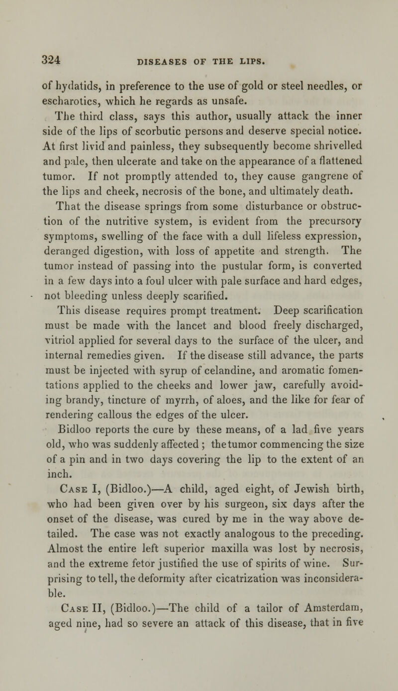 of hydatids, in preference to the use of gold or steel needles, or escharotics, which he regards as unsafe. The third class, says this author, usually attack the inner side of the lips of scorbutic persons and deserve special notice. At first livid and painless, they subsequently become shrivelled and pale, then ulcerate and take on the appearance of a flattened tumor. If not promptly attended to, they cause gangrene of the lips and cheek, necrosis of the bone, and ultimately death. That the disease springs from some disturbance or obstruc- tion of the nutritive system, is evident from the precursory symptoms, swelling of the face with a dull lifeless expression, deranged digestion, with loss of appetite and strength. The tumor instead of passing into the pustular form, is converted in a few days into a foul ulcer with pale surface and hard edges, not bleeding unless deeply scarified. This disease requires prompt treatment. Deep scarification must be made with the lancet and blood freely discharged, vitriol applied for several days to the surface of the ulcer, and internal remedies given. If the disease still advance, the parts must be injected with syrup of celandine, and aromatic fomen- tations applied to the cheeks and lower jaw, carefully avoid- ing brandy, tincture of myrrh, of aloes, and the like for fear of rendering callous the edges of the ulcer. Bidloo reports the cure by these means, of a lad five years old, who was suddenly affected ; the tumor commencing the size of a pin and in two days covering the lip to the extent of an inch. Case I, (Bidloo.)—A child, aged eight, of Jewish birth, who had been given over by his surgeon, six days after the onset of the disease, was cured by me in the way above de- tailed. The case was not exactly analogous to the preceding. Almost the entire left superior maxilla was lost by necrosis, and the extreme fetor justified the use of spirits of wine. Sur- prising to tell, the deformity after cicatrization was inconsidera- ble. Case II, (Bidloo.)—The child of a tailor of Amsterdam, aged nine, had so severe an attack of this disease, that in five