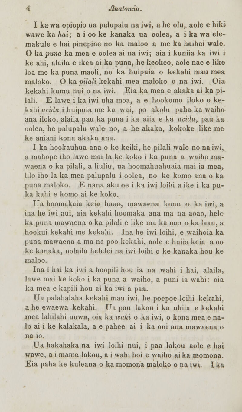 I ka wa opiopio ua palupalu na iwi, a he olu, aole e hikt wawe ka hai; a i oo ke kanaka ua oolea, a i ka wa ele- makule e hai pinepine no ka maloo a me ka haihai wale. O ka puna ka mea e oolea ai na iwi; aia i kuniia ka iwi i ke ahi, alaila e ikea ai ka puna, he keokeo, aole nae e like loa me ka puna maoli, no ka huipuia o kekahi mau mea maloko. O ka pilali kekahi mea maloko o na iwi. Oia kekahi kumu nui o na iwi. Eia ka mea e akaka ai ka pi- lali. E lawe i ka iwi uha moa, a e hookomo iloko o ke- kahi aeiāa i huipuia me ka wai, po akolu paha ka waiho ana iloko, alaila pau ka puna i ka aiia e ka aeiāa, pau ka oolea, he palupalu wale no, a he akaka, kokoke like me ke aniani kona akaka ana. I ka hookauhua ana o ke keiki, he pilali wale no na iwi, a mahope iho lawe mai la ke koko i ka puna a waiho ma- waena o ka pilali, a liuliu, ua hoomahuahuaia mai ia mea, lilo iho la ka mea palupalu i oolea, no ke komo ana o ka puna maloko. E nana aku oe i ka iwi loihi a ike i ka pu- ka kahi e komo ai ke koko. Ua hoomakaia keia hana, mawaena konu o ka iwi, a ina he iwi nui, aia kekahi hoomaka ana ma na aoao, hele ka puna mawaena o ka pilali e like ma ka nao o ka laau, a hookui kekahi me kekahi. Ina he iwi loihi, e waihoia ka puna mawaena a ma na poo kekahi, aole e huiia keia a oo ke kanaka, nolaila helelei na iwi loihi o ke kanaka hou ke maloo. Ina i hai ka iwi a hoopili hou ia na wahi i hai, alaila^ lawe mai ke koko i ka puna a waiho, a puni ia wahi: oia ka mea e kapili hou ai ka iwi a paa. Ua palahalaha kekahi mau iwi, he poepoe loihi kekahi, a he ewaewa kekahi. Ua pau lakou i ka uhiia e kekahi mea lahilahi uuwa, oia ka wahi o ka iwi, o kona mea e na- lo ai i ke kalakala, a e pahee ai i ka oni ana mawaena o na io. Ua hakahaka na iwi loihi nui, i paa lakou aole e hai wawe, a i mama lakou, a i wahi hoi e waiho ai ka momona. Eia paha ke kuleana o ka momona maloko o na iwi. I ka