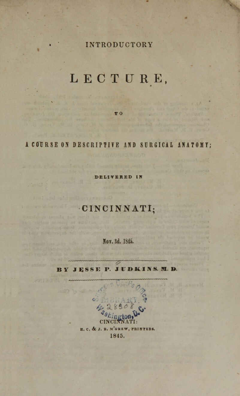 INTRODUCTORY LECTURE, TO A COURSE ON DESCRIPTIFE AND SURGICAL ANATOMT; DELIVERED IN CINCINNATI; Nov. 3d. 1845. BY J B S S E P- JVDKINS.ED. i . - £ St **<= * & CINCINNATI: n. c. & J. b. n'orkvt, rniHTEiu, 1845.