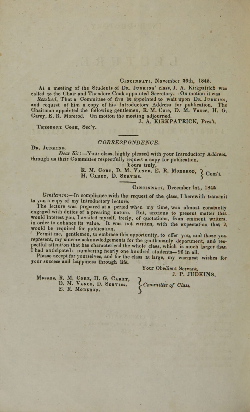 Cixcikkati, November 26th, 1845. At a meeting of the Students of Dr. Judkins* class, J. A. Kirkpatrick was called to the Chair and Theodore Cook appointed Secretary. On motion it was Resolved, That a Committee of five be appointed to wait upon Dr. Judkins, und request of him a copy of his Introductory Address for publication. The Chairman appointed the following gentlemen, R. M. Core, D. M. Vance, H. G. Carey, E. R. Morerod. On motion the meeting adjourned. J. A. KIRKPATRICK, Pres't. Theodore Cook, Sec'y. CORRESPONDENCE. Dr. Judkiws, Dear Sirx—Your class, highly pleased with your Introductory Address, through us their Committee respectfully request a copy for publication. Yours truly, R. M. Core, D. M. Varce, E. R. Morehod, } „ ,. H. Caret, D. Seryiss. 5 0om ' Cikciwrati, December 1st., 1845 Gentlemen:—In compliance with the request of the c,Iass, I herewith transmit to you a copy of my Introductory lecture. The hcture was prepared at a period whrn my time, was almost constantly engaged with duties of a pressing nature. But, anxious to present matter that would interest you, I availed myself, freely, of quotations, from eminent writers, in order to enhance its value. It was not written, with the expectation that U would be required for publication. Permit me, gentlemen, to embrace this opportunity, to offer you, and those you represent, my sincere acknowledgements for the gentlemanly deportment, and- res- pectful attenfon that has characterized the whole class, which is much larger than I had anticipated; numbering nearly one hundred students—96 in all. Please accept for yourselves, and for the class at large, my warmest wishes for your success and happiness through life. Your Obedient Servant, m » *r n „ „ » JP- JUDKINS. Messrs. R. M. Core, H. G. Caret, ) D. M. Vance, D. Sertiss. C Committee of Clou. E. R. Morehop. \