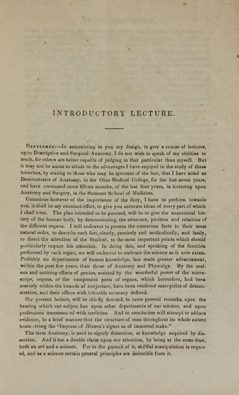 INTRODUCTORY LECTURE. GixTLE«E.\:—In announcing to you my design, to give a couise of lecture*, upon Descriptive and Surgical Anatomy, I do not wish to speak of my abilities to teach, for others are better capable of judging in that particular than myself. But it may not be amiss to allude to the advantages I have enjoyed in the study of these branches, by staling to those who may be ignorant of the fact, that I have acted as Demonstrator of Anatomy, in the Ohio Medical College, for the last seven years, and have consumed some fifteen months, of the last four years, in lecturing upon Anatomy and Surgery, in the Summer School of Medicine. Conscious however of the importance of the duty, I have to perform towards you, it shall be my constant effort, to give you accurate ideas of every part of which I shall treat. The plan intended to be pursued, will be to give the anatomical his- tory of the human body, by demonstrating, the structure, position and relations of the different organs. I will endeavor to present the numerous facts in their most natural order, to describe each fact, clearly, precisely and methodically, and lastly, to direct the attention of the Student, to the most important points which should particularly engage his attention. In doing this, and speaking of the function performed by each organ, we will endeavor to embrace the science as it now exists. Probably no departments of human knowledge, has made greater advancement, within the past few years, than those of Anatomy and Physio'gy. By the zeal- ous and untiring efforts of genius, assisted by the wonderful power of the micro- scope, organs, or the component parts of organs, which heretofore, hed been scarcely within the bounds of conjecture, have been rendered susceptible of demon- stration, and their offices with tolerable accuracy defined. Ou: present lecture, will be chiefly devoted, to some general remarks, upon the bearing which our subject has upon other departments of our science, and upon professions unconnec ed with medicine. And in conclusion will attempt to adduce evidence, in a brief manner that the ttructure of man throughout its whole eitent bears strong the Impress of Heaven s signet as of immortal make. The term Anatomy, is used to signify dissection, or knowledge acquired by dis- section. And it has a double claim upon our attention, by being at the same time, both an art and a science. For in the pursuit of it, skillful manipulation is requir- ed, and as a science certain general principles are deducible from it.