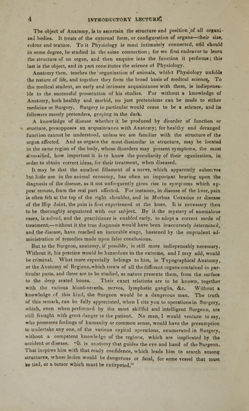 Tbe object of Anatomy, is to ascertain the structure and position.of all organi- zed bodies. It treats of the external form, or configuration of organs—their size, colour and texture. To it Physiology is most intimately connected, and should in some degree, be studied in the same connection ; for we first endeavor to learn the structure of an organ, and then enquire into the function it performs; this last is the object, and in part consiitutes the science of Physiology. Anatomy then, teaches the organization of animals, whilst Physiology unfolds the nature of life, and together they form the broad basis of medical science. To the medical student, an early and intimate acquaintance with them, is indispensa- ble to the successful prosecution of his studies. For without a knowledge of Anatomy, both healthy and morbid, no just pretensions can be made to either medicine or Surgery. Surgery in particular would cease to be a science, and its followers merely pretenders, groping in the dark. A knowledge of disease whether it be produced by disorder of function or 6ructure, presupposes an acquaintance with Anatomy; for healthy and deranged function cannot be understood, unless we are familiar with the structure of the organ affected. And as organs the most dissimilar in structure, may be located in the same region of the body, whose disorders may present symptoms, the most diveisified, how important it is to know the peculiarity of their oganization, in order to obtain correct ideas, for their treatment, when diseased. It may be that the smallest fillament of a nerve, which apparently subseivee but little use in the animal economy, has often an impoitant bearing upon the diagnosis of the disease, as it not unfrcquently gives rise to symptoms which ap- pear remote, from the real part affected. For instance, in disease of the liver, pain is often felt at the top of the right shoulder, and in Morbus Coxarius or disease of the Hip Joint, the pain is first experienced at the knee. It is necessary then to be thoroughly acquainted with our subject. By it the mystery of anomalous cases, is solved, and the practitioner is enabled early, to adopt a correct mode of treatment,—without it the true diagnosis would have been inaccurately determined, and the disease, have reached an incurable stage, hastened by the imprudent ad- ministration of remedies made upon false conclusions. But to the Surgeon, anatomy, if possible, is still more indispensably necessary. Without it, his practice would be hazardous in the extreme, and I may add, would be criminal. What more especially belongs to him, is Typographical Anatomy, or the Anatomy of Regions, which treats of all the different organs contained in par- ticular parts, and these are to be studied, as nature presents them, from the surface to the deep seated bones. Their exact relations are to be known, together with the various blood-vessels, nerves, lymphatic ganglia, &c. Without a knowledge nf this kind, the Surgeon would be a dangerous man. The truth of this remark, can be fully appreciated, when I cite you to operations in Surgery, which, even when performed by the most skillful and intelligent Surgeon, are still fraught with great danger to the patient. No man, I would venture to say, who possesses feelings of humanity or common sense, would have the presumption to undertake any one, of the various capital operations, enumerated in Surgery, without a competent knowledge of the regions, which are implicated by the accident or disease. It is anatomy that guides the eye and hand of the Surgeon. That inspires him with that ready confidence, which leads him to search among structures, whose lesion would be dangerous or fatal, for some vessel that must We tied, or a tumor which must be extirpated.