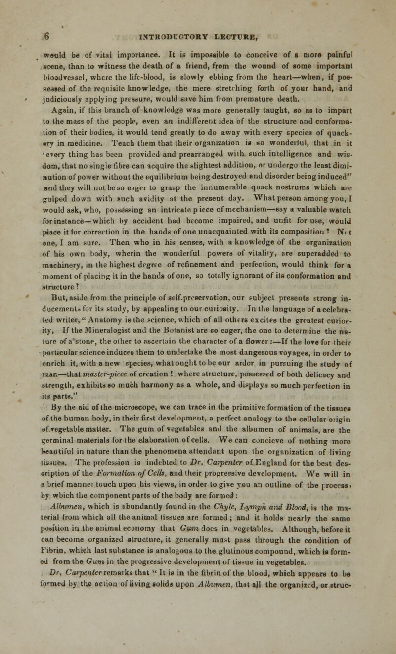 would be of vital importance. It is impossible to conceive of a more painful scene, than to witness the death of a friend, from the wound of some important bloodvessel, where the life-blood, is slowly ebbing from the heart—when, if pos- sessed of the requisite knowledge, the mere stretching forth of your hand, and judiciously applying pressure, would save him from premature death. Again, if this branch of knowledge was more generally taught, so as to impart to the mass of the people, even an indifferent idea of the structure and conforma- tion of their bodies, it would tend greatly to do away with every species of quack- •ry in medicine. Teach them that their organization is so wonderful, that in it 'every thing has been provided and prearranged with such intelligence and wis- dom, that no single fibre can acquire the slightest addition, or undergo the least dimi- nution of power without the equilibrium being destroyed and disorder being induced and they will not be so eager to grasp the innumerable quack nostrums which are gulped down with such avidity at the present day. What person among you, I would ask, who, possessing an intricate piece cf mechanism—say a valuable watch for instance—which by accident had become impaired, and unfit for use, would place it lor correction in the hands of one unacquainted with its composition ? Ni t one, I am sure. Then who in his senses, with a knowledge of the organization of his own body, wherin the wonderful powers of vitality, sre superadded to machinery, in the highest degree of refinement and perfection, would think for a moment of placing it in the hands of one, so totally ignorant of its conformation and structure T But, aside from the principle of self-preservation, our subject presents strong in- ducements for its study, by appealing to our curiosity. In the language of a celebra- ted writer, Anatomy is the science, which of all others excites the greatest curioe- ity, If the Mineralogist and the Botanist are so eager, the one to determine the na- ture of a'stone, the other to ascertain the character of a flower :—If the love for their particular science induces them to undertake the most dangerous voyages, in order to enrich it, with a new species, whatought to be our ardor in pursuing the study of mar.—that maslcr-jriece of creation ! where structure, possessed of both delicacy and strength, exhibits so much harmony as a whole, and displays so much perfection in its parts. By the aid of the microscope, we can trace in the primitive formation of the tissues of the human body, in their first development, a perfect analogy to the cellular origin t»f vegetable matter. The gum of vegetables and the albumen of animals, are the germinal materials for the elaboration of cells. We can concieve of nothing moro l*«autiful in nature than the phenomena attendant upon the organization of living tissues. The profes?ion is indebted to Dr. Carpenter of England for the best des- oription of the Formation of Cells, and their progressive development. We will in a brief manner touch upon his views, in order to give you an outline of the [ rocess> by which the component parts of the body are formed: AUnnnen, which is abundantly found in the Chyle, Lymph and Blond, is the ma- terial from which all the animal tissues are formed; and it holds nearly the same position in the animal economy that Gum does in vegetables. Although, before it can become organized structure, it generally must pass through the condition of Fibrin, which last substance is analogous to the glutinous compound, which is form- ed from the Gum in the progressive development of tissue in vegetables. Dr. Carpenter remarks that ¥ It is in the fibrin of the blood, which appears to do formed by the action of living solids upon Albumen, that all the organized, or struc-