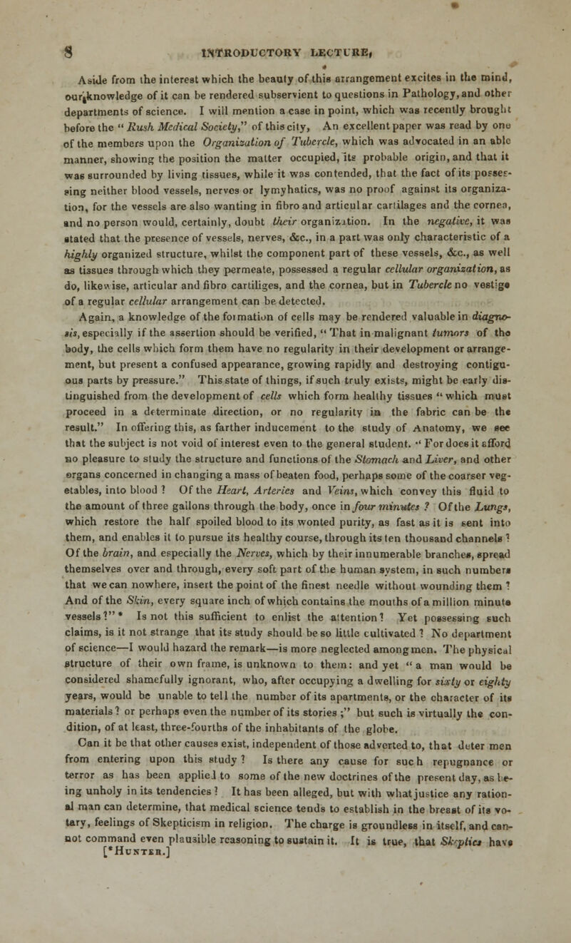 • AsiJe from the interest which the beauty of this arrangement excites in the mind, our^knowledge of it can be rendered subservient to questions in Pathology, and other departments of science. I will mention a case in point, which was recently brought before the  Rush Medical Society of this city, An excellent paper was read by onu of the members upon the Organisation of Tubercle, which was advocated in an able manner, showing the position the matter occupied,Its probable origin, and that it was surrounded by living tissues, while it was contended, that the fact of its posses- sing neither blood vessels, nerves or lymyhatics, was no proof against its organiza- tion, for the vessels are also wanting in fibroand articular cariilages and the cornea, and no person would, certainly, doubt their organization. In the negative, it was ■tated that the presence of vessels, nerves, &c, in a part was only characteristic of a highly organized structure, whilst the component part of these vessels, &c, as well as tissues through which they permeate, possessed a regular cellular organization, as do, likewise, articular and fibro cartiliges, and the cornea, but in Tubercle no vestigs of a regular cellular arrangement can be detected. Again, a knowledge of the formation of cells may be rendered valuable in diagno- $is, especially if the assertion should be verified,  That in malignant tumors of tho body, the cells which form them have no regularity in their development or arrange- ment, but present a confused appearance, growing rapidly and destroying contigu- ous parts by pressure. This state of things, if such truly exists, might be early dis- tinguished from the development of cells which form healthy tissues which must proceed in a determinate direction, or no regularity in the fabric can be the result. In offering this, as farther inducement to the study of Anatomy, we see that the subject is not void of interest even to the general student. •' For does it sfford no pleasure to study the structure and functions of the Stomach and Liver, and other organs concerned in changing a mass of beaten food, perhaps some of the coarser veg- etables, into blood ? Of the Heart, Arteries and Veins, which convey this fluid to the amount of three gallons through the body, once in four minutes ? Of the Lungs, which restore the half spoiled blood to its wonted purity, as fast as it is sent into them, and enables it to pursue its healthy course, through its ten thousand channels ? Of the brain, and especially the Nerves, which by their innumerable branches, spread themselves over and through, every soft part of the human system, in such numbers that we can nowhere, insert the point of the finest needle without wounding them ? And of the Skin, every square inch of which contains the mouths of a million minut* vessels'?* Is not this sufficient to enlist the altentionl Yet possessing such claims, is it not strange that its study should be so little cultivated 1 No department of science—I would hazard the remark—is more neglected among men. The physical structure of their own frame, is unknown to them: and yet a man would be considered shamefully ignorant, who, after occupying a dwelling for sixty or eighty years, would be unable to tell the number of its apartments, or the character of its materials? or perhaps even the number of its stories ; but such is virtually the con- dition, of at least, three-fourths of the inhabitants of the globe. Can it be that other causes exist, independent of those adverted to, that deter men from entering upon this study ? Is there any cause for sue h repugnance or terror as has been appliel to some of the new doctrines of the present day, as be- ing unholy in its tendencies 1 It has been alleged, but with what justice any ration- al man can determine, that medical science tends to establish in the breast of its vo- tary, feelings of Skepticism in religion. The charge is groundless in itself, and can- not command even plausible reasoning to sustain it. It is true, that Skeptic* havs ['HcSTIH.j