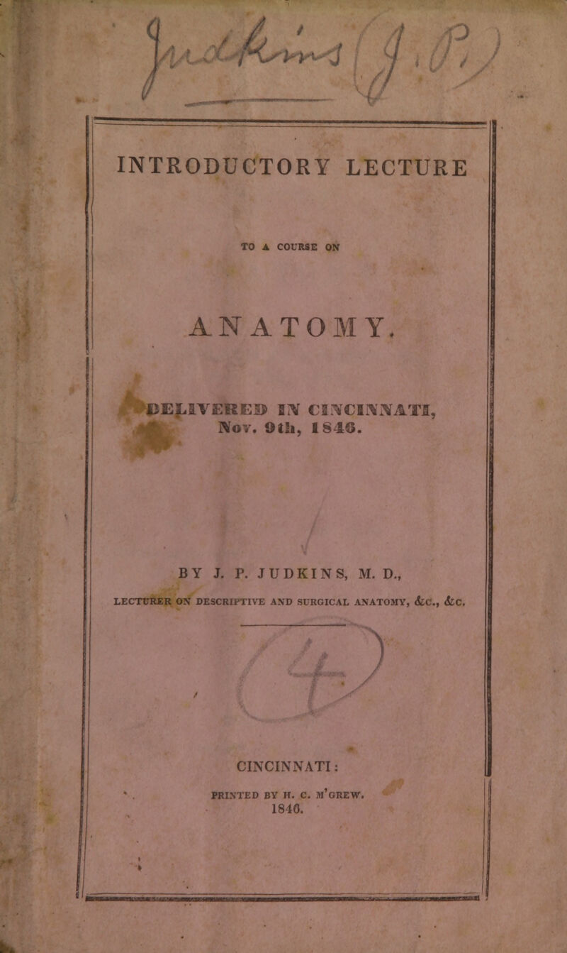 TO A COURSE ON ANATOMY. DELIVERED BIV CINCINIVATfi, Kov. 9tSi, 1846. BY J. P. JUDKINS, M. D„ LECTtTRER ON DESCRIPTIVE AND SURGICAL ANATOMY, &C, <fcc. > CINCINNATI: PRINTED BY H. C. m'gREW. 1840.