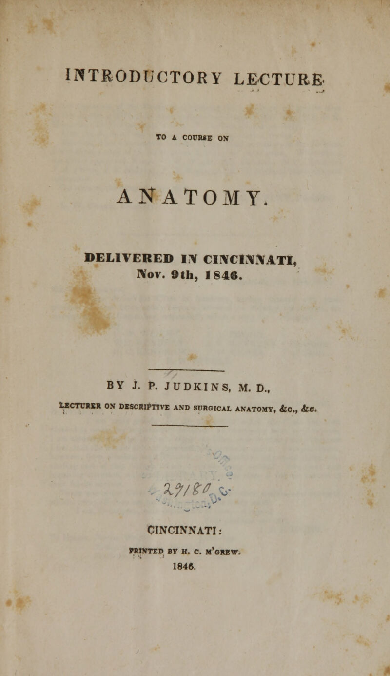 TO A COURSE ON ANATOMY. DELIVERED IN CINCINNATI, Nov. 9th, 1846. BY J. P. J U D KI N S, M. D., LECTURER ON DESCRIPTIVE AND SURGICAL ANATOMY, &C, &C. 'jJtity CINCINNATI: PRINTED BV H. C. m'gREW. 1846.