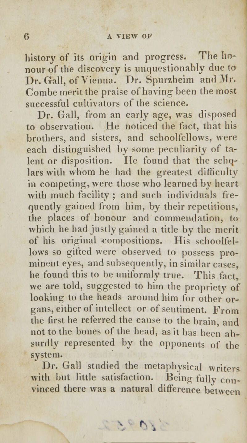 history of its origin and progress. The ho- nour of the discovery is unquestionably due to Dr. Gall, of Vienna. Dr. Spurzheim and Mr. Combe merit the praise of having been the most successful cultivators of the science. Dr. Gall, from an early age, was disposed to observation. He noticed the fact, that his brothers, and sisters, and schoolfellows, were each distinguished by some peculiarity of ta- lent or disposition. He found that the schq- lars with whom he had the greatest difficulty in competing, were those who learned by heart with much facility ; and such individuals fre- quently gained from him, by their repetitions, the places of honour and commendation, to which he had justly gained a title by the merit of his original compositions. His schoolfel- lows so gifted were observed to possess pro- minent eyes, and subsequently, in similar cases, he found this to be uniformly true. This fact, we are told, suggested to him the propriety of looking to the heads around him for other or- gans, either of intellect or of sentiment. From the first he referred the cause to the brain, and not to the bones of the head, as it has been ab- surdly represented by the opponents of the system. Dr. Gall studied the metaphysical writers with but little satisfaction. Being fully con- vinced there was a natural difference between