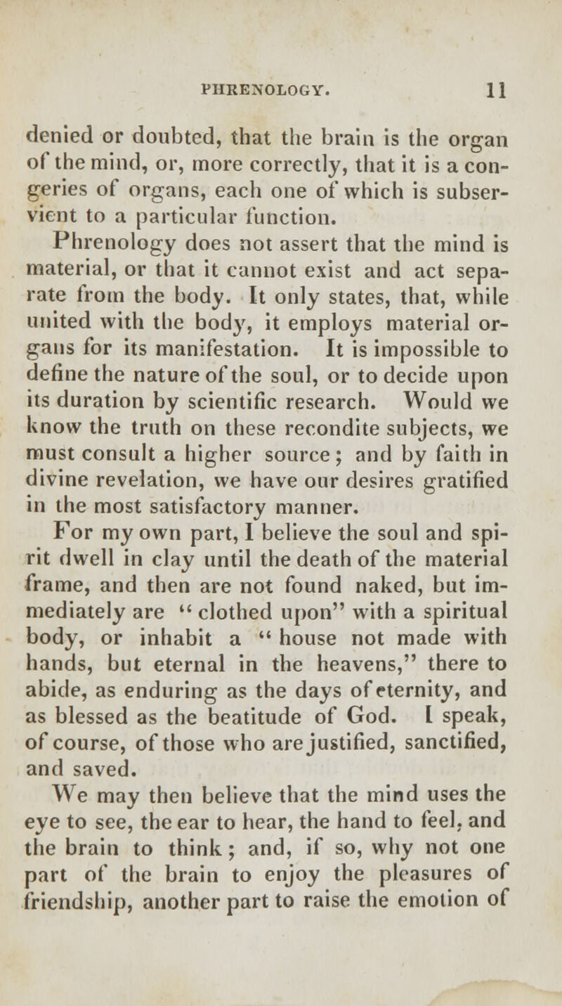 denied or doubted, that the brain is the organ of the mind, or, more correctly, that it is a con- geries of organs, each one of which is subser- vient to a particular function. Phrenology does not assert that the mind is material, or that it cannot exist and act sepa- rate from the body. It only states, that, while united with the body, it employs material or- gans for its manifestation. It is impossible to define the nature of the soul, or to decide upon its duration by scientific research. Would we know the truth on these recondite subjects, we must consult a higher source; and by faith in divine revelation, we have our desires gratified in the most satisfactory manner. For my own part, 1 believe the soul and spi- rit dwell in clay until the death of the material frame, and then are not found naked, but im- mediately are  clothed upon with a spiritual body, or inhabit a  house not made with hands, but eternal in the heavens, there to abide, as enduring as the days of eternity, and as blessed as the beatitude of God. L speak, of course, of those who are justified, sanctified, and saved. We may then believe that the mind uses the eye to see, the ear to hear, the hand to feel, and the brain to think; and, if so, why not one part of the brain to enjoy the pleasures of friendship, another part to raise the emotion of