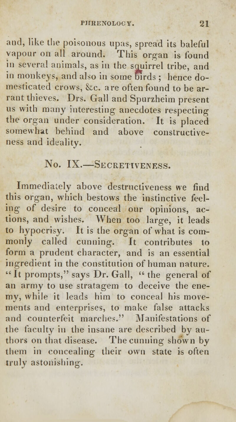 and, like the poisonous upas, spread its baleful vapour on all around. This organ is found in several animals, as in the squirrel tribe, and in monkeys, and also in some birds; hence do- mesticated crows, fee. are often found to be ar- rant thieves. Drs. Gall and Spurzheim present us with many interesting anecdotes respecting the organ under consideration. It is placed somewhat behind and above constructive- ness and ideality. No. IX.—Secretiveness. Immediately above destructiveness we find this organ, which bestows the instinctive feel- ing of desire to conceal our opinions, ac- tions, and wishes. When too large, it leads to hypocrisy. It is the organ of what is com- monly called cunning. It contributes to form a prudent character, and is an essential ingredient in the constitution of human nature.  It prompts, says Dr. Gall,  the general of an army to use stratagem to deceive the ene- my, while it leads him to conceal his move- ments and enterprises, to make false attacks and counterfeit marches. Manifestations of the faculty in the insane are described by au- thors on that disease. The cunning shown by them in concealing their own state is often truly astonishing.