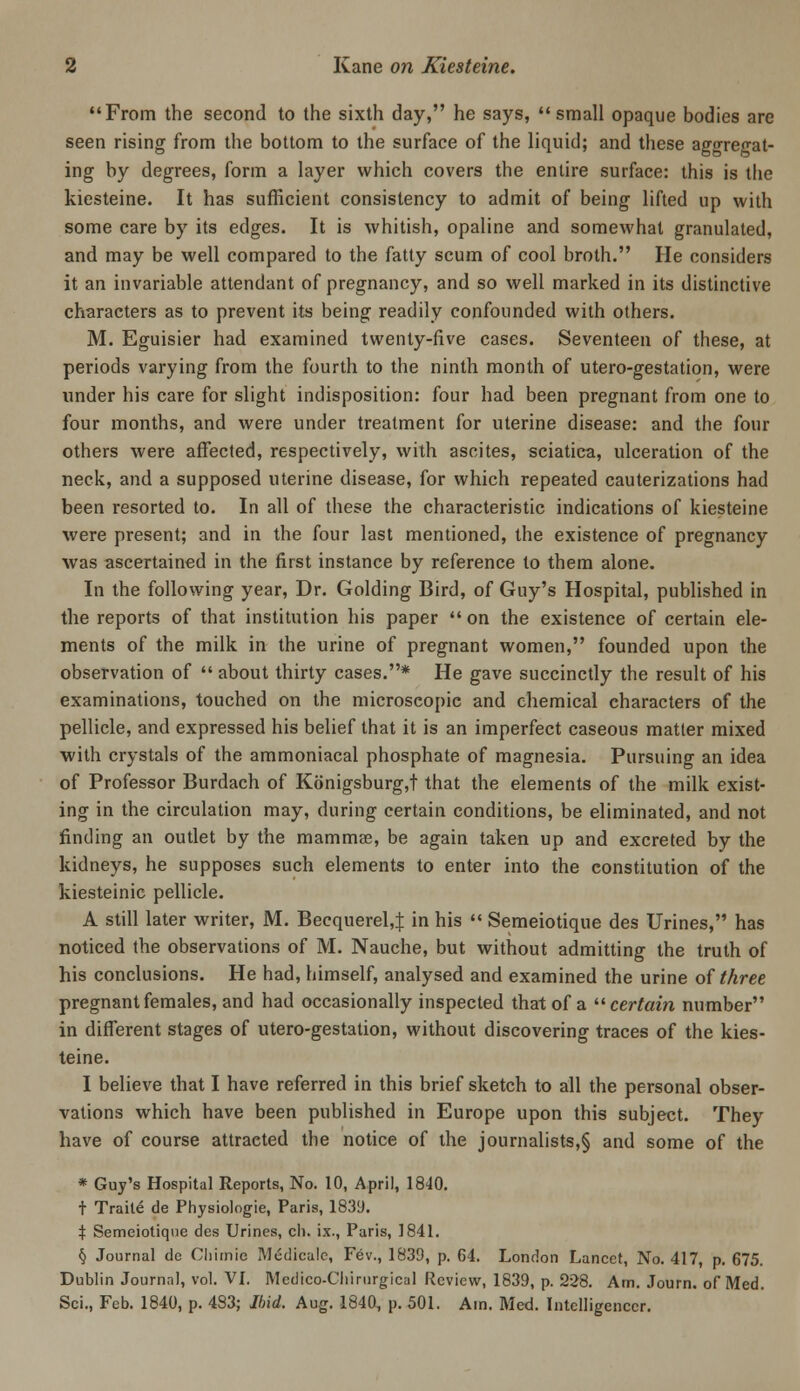 From the second to the sixth day, he says, small opaque bodies are seen rising from the bottom to the surface of the liquid; and these aggregat- ing by degrees, form a layer which covers the entire surface: this is the kiesteine. It has sufficient consistency to admit of being lifted up with some care by its edges. It is whitish, opaline and somewhat granulated, and may be well compared to the fatty scum of cool broth. He considers it an invariable attendant of pregnancy, and so well marked in its distinctive characters as to prevent its being readily confounded with others. M. Eguisier had examined twenty-five cases. Seventeen of these, at periods varying from the fourth to the ninth month of utero-gestation, were under his care for slight indisposition: four had been pregnant from one to four months, and were under treatment for uterine disease: and the four others were affected, respectively, with ascites, sciatica, ulceration of the neck, and a supposed uterine disease, for which repeated cauterizations had been resorted to. In all of these the characteristic indications of kiesteine were present; and in the four last mentioned, the existence of pregnancy was ascertained in the first instance by reference to them alone. In the following year, Dr. Golding Bird, of Guy's Hospital, published in the reports of that institution his paper  on the existence of certain ele- ments of the milk in the urine of pregnant women, founded upon the observation of  about thirty cases.* He gave succinctly the result of his examinations, touched on the microscopic and chemical characters of the pellicle, and expressed his belief that it is an imperfect caseous matter mixed with crystals of the ammoniacal phosphate of magnesia. Pursuing an idea of Professor Burdach of K6nigsburg,t that the elements of the milk exist- ing in the circulation may, during certain conditions, be eliminated, and not finding an outlet by the mammas, be again taken up and excreted by the kidneys, he supposes such elements to enter into the constitution of the kiesteinic pellicle. A still later writer, M. Becquerel,J in his  Semeiotique des Urines, has noticed the observations of M. Nauche, but without admitting the truth of his conclusions. He had, himself, analysed and examined the urine oi three pregnant females, and had occasionally inspected that of a ^^ certain number in different stages of utero-gestation, without discovering traces of the kies- teine. I believe that I have referred in this brief sketch to all the personal obser- vations which have been published in Europe upon this subject. They have of course attracted the notice of the journalists,§ and some of the * Guy's Hospital Reports, No. 10, April, 18<10. t Traite de Physiologie, Paris, 1839. X Semeiotique des Urines, cli. ix., Paris, 1841. § Journal de Cliimic Mcdicalc, Fev., 1839, p, 64. London Lancet, No. 417, p, 675. Dublin Journal, vol. VL Medico-Cliirnrgical Review, 1839, p. 228. Am. Journ. of Med. Sci., Feb. 1840, p. 483; Ibid. Aug. 1840, p. 501. Am. Med. Intelligencer.