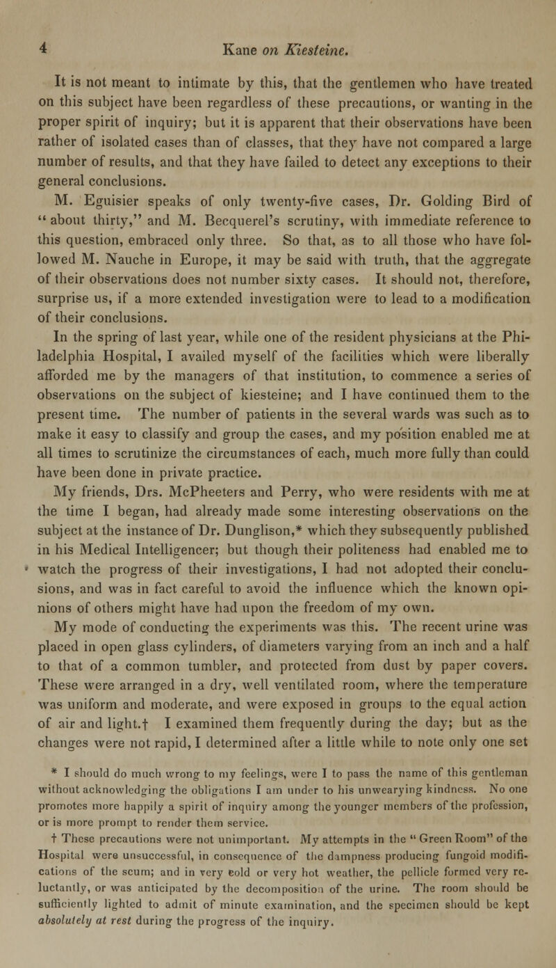 It is not meant to intimate by this, that the gentlemen who have treated on this subject have been regardless of these precautions, or wanting in the proper spirit of inquiry; but it is apparent that their observations have been rather of isolated cases than of classes, that they have not compared a large number of results, and that they have failed to detect any exceptions to their general conclusions. M. Eguisier speaks of only twenty-five cases, Dr. Golding Bird of  about thirty, and M. Becquerel's scrutiny, with immediate reference to this question, embraced only three. So that, as to all those who have fol- lowed M. Nauche in Europe, it may be said with truth, that the aggregate of their observations does not number sixty cases. It should not, therefore, surprise us, if a more extended investigation were to lead to a modification of their conclusions. In the spring of last year, while one of the resident physicians at the Phi- ladelphia Hospital, I availed myself of the facilities which were liberally afforded me by the managers of that institution, to commence a series of observations on the subject of kiesteine; and I have continued them to the present time. The number of patients in the several wards was such as to make it easy to classify and group the cases, and my position enabled me at all times to scrutinize the circumstances of each, much more fully than could have been done in private practice. My friends, Drs. McPheeters and Perry, who were residents with me at the time I began, had already made some interesting observations on the subject at the instance of Dr. Dunglison,* which they subsequently published in his Medical Intelligencer; but though their politeness had enabled me to Avatch the progress of their investigations, I had not adopted their conclu- sions, and was in fact careful to avoid the influence which the known opi- nions of others might have had upon the freedom of my own. My mode of conducting the experiments was this. The recent urine was placed in open glass cylinders, of diameters varying from an inch and a half to that of a common tumbler, and protected from dust by paper covers. These were arranged in a dry, well ventilated room, where the temperature was uniform and moderate, and were exposed in groups to the equal action of air and light.f I examined them frequendy during the day; but as the changes were not rapid, I determined after a little while to note only one set * I should do much wrong- to my feelings, were I to pass the name of this gentleman without acknowledging the obligations I am under to his unwearying kindness. No one promotes more happily a spirit of inquiry among the younger members of the profession, or is more prompt to render them service. + These precautions were not unimportant. My attempts in the  Green Room of the Hospital were unsuccessful, in consequence of tiie dampness producing fungoid modifi- cations of tiie scum; and in very Gold or very hot weatiier, the pellicle formed very re- luctantly, or was anticipated by the decompositio.i of the urine. The room should be sufficiently lighted to admit of minute exatnination, and the specimen should be kept absolutely at rest during the progress of the inquiry.