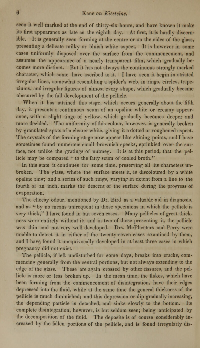 seen it well marked at the end of thirty-six hours, and have known it make its first appearance as late as the eighth day. At first, it is hardly discern- ible. It is generally seen forming at the centre or on the sides of the glass, presenting a delicate milky or bluish white aspect. It is however in some cases uniformly disposed over the surface from the commencement, and assumes the appearance of a nearly transparent film, which gradually be- comes more distinct. But it has not always the continuous strongly marked character, which some have ascribed to it. I have seen it begin in striated irregular lines, somewhat resembling a spider's web, in rings, circles, trape- ziums, and irregular figures of almost every shape, which gradually became obscured by the full development of the pellicle. When it has attained this stage, which occurs generally about the fifth day, it presents a continuous scum of an opaline white or creamy appear- ance, with a slight tinge of yellow, which gradually becomes deeper and more decided. The uniformity of this colour, however, is generally broken by granulated spots of a clearer white, giving it a dotted or roughened aspect. The crystals of the forming stage now appear like shining points, and I have sometimes found numerous small brownish specks, sprinkled over the sur- face, not unlike the gratings of nutmeg. It is at this period, that the pel- licle may be compared  to the fatty scum of cooled broth. In this state it continues for some time, preserving all its characters un- broken. The glass, where the surface meets it, is discoloured by a white opaline ring; and a series of such rings, varying in extent from a line to the fourth of an inch, marks the descent of the surface during the progress of evaporation. The cheesy odour, mentioned by Dr. Bird as a valuable aid in diagnosis, and as  by no means unfrequent in those specimens in which the pellicle is very thick, I have found in but seven cases. Many pellicles of great thick- ness were entirely without it; and in two of those presenting it, the pellicle was thin and not very well developed. Drs. McPheeters and Perry were unable to detect it in either of the twenty-seven cases examined by them, and I have^ found it unequivocally developed in at least three cases in which pregnancy did not exist. The pellicle, if left undisturbed for some days, breaks into cracks, com- mencing generally from the central portions, but not always extending to the edge of the glass. These are again crossed by other fissures, and the pel- licle is more or less broken up. In the mean time, the flakes, which have been forming from the commencement of disintegration, have their edges depressed into the fluid, while at the same time the general thickness of the pellicle is much diminished; and this depression or dip gradually increasing, the depending particle is detached, and sinks slowly to the bottom. Its complete disintegration, however, is but seldom seen; being anticipated by the decomposition of the fluid. The deposite is of course considerably in- creased by the fallen portions of the pellicle, and is found irregularly dis-