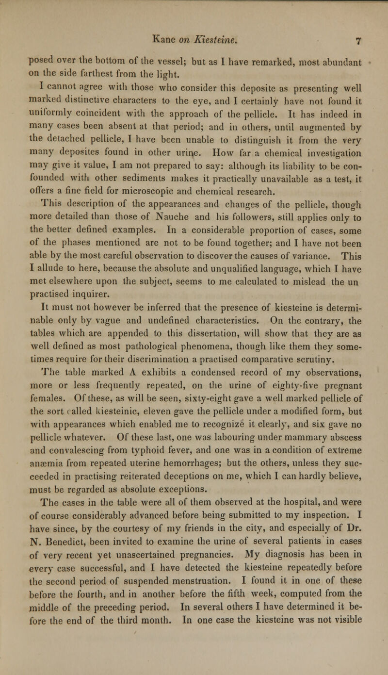 posed over tlie bottom of the vessel; but as I have remarked, most abundant on the side farthest from the light. 1 cannot agree with those who consider this deposite as presenting well marked distinctive characters to the eye, and I certainly have not found it uniformly coincident with the approach of the pellicle. It has indeed in many cases been absent at that period; and in others, until augmented by the detached pellicle, I have been unable to distinguish it from the very many deposites found in other urine. How far a chemical investigation may give it value, I am not prepared to say: although its liability to be con- founded with other sediments makes it practically unavailable as a test, it offers a fine field for microscopic and chemical research. This description of the appearances and changes of the pellicle, though more detailed than those of Nauche and his followers, still applies only to the better defined examples. In a considerable proportion of cases, some of the phases mentioned are not to be found together; and I have not been able by the most careful observation to discover the causes of variance. This I allude to here, because the absolute and unqualified language, which I have met elsewhere upon the subject, seems to me calculated to mislead the un practised inquirer. It must not however be inferred that the presence of kiesteine is determi- nable only by vague and undefined characteristics. On the contrary, the tables which are appended to this dissertation, will show that they are as well defined as most pathological phenomena, though like them they some- times require for their discrimination a practised comparative scrutiny. The table marked A exhibits a condensed record of my observations, more or less frequently repeated, on the urine of eighty-five pregnant females. Of these, as will be seen, sixty-eight gave a well marked pellicle of the sort called kiesteinic, eleven gave the pellicle under a modified form, but with appearances which enabled me to recognize it clearly, and six gave no pellicle whatever. Of these last, one was labouring under mammary abscess and convalescing from typhoid fever, and one was in a condition of extreme anaemia from repeated uterine hemorrhages; but the others, unless they suc- ceeded in practising reiterated deceptions on me, which I can hardly believe, must be regarded as absolute exceptions. The cases in the table were all of them observed at the hospital, and were of course considerably advanced before being submitted to my inspection. I have since, by the courtesy of my friends in the city, and especially of Dr. N. Benedict, been invited to examine the urine of several patients in cases of very recent yet unascertained pregnancies. My diagnosis has been in every case successful, and I have detected the kiesteine repeatedly before the second period of suspended menstruation. I found it in one of these before the fourth, and in another before the fifth week, computed from the middle of the preceding period. In several others I have determined it be- fore the end of the third month. In one case the kiesteine was not visible