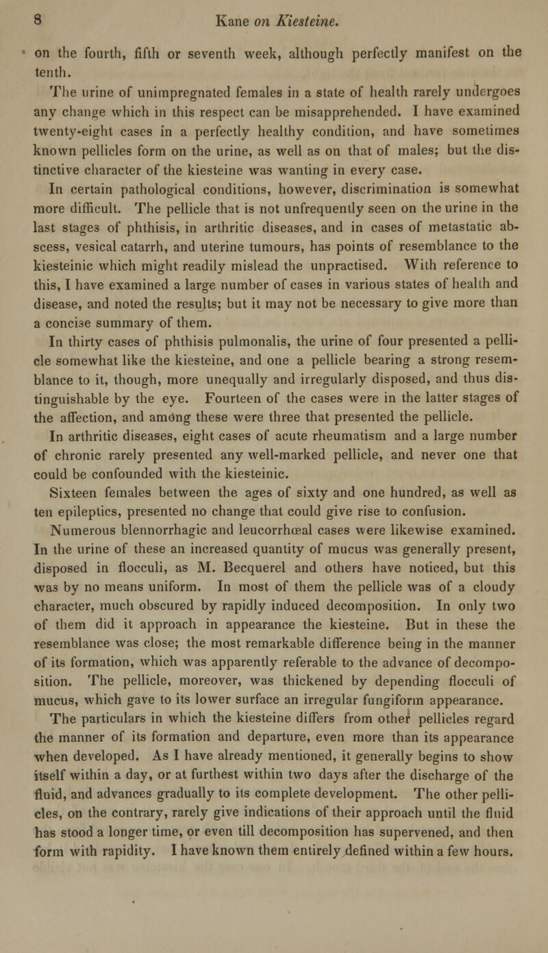 on the fourth, fifth or seventh week, although perfectly manifest on the tenth. Tlie urine of unimpregnated females in a state of health rarely untlergoes any change which in this respect can be misapprehended. I have examined twenty-eight cases in a perfectly healthy condition, and have sometimes known pellicles form on the urine, as well as on that of males; but the dis- tinctive character of the kiesteine was wanting in every case. In certain pathological conditions, however, discrimination is somewhat more difficult. The pellicle that is not unfrequently seen on the urine in the last stages of phthisis, in arthritic diseases, and in cases of metastatic ab- scess, vesical catarrh, and uterine tumours, has points of resemblance to the kiesteinic which might readily mislead the unpractised. With reference to this, I have examined a large number of cases in various states of health and disease, and noted the results; but it may not be necessary to give more than a concise summary of them. In thirty cases of phthisis pulmonalis, the urine of four presented a pelli- cle somewhat like the kiesteine, and one a pellicle bearing a strong resem- blance to it, though, more unequally and irregularly disposed, and thus dis- tinguishable by the eye. Fourteen of the cases were in the latter stages of the affection, and amOng these were three that presented the pellicle. In arthritic diseases, eight cases of acute rheumatism and a large number of chronic rarely presented any well-marked pellicle, and never one that could be confounded with the kiesteinic. Sixteen females between the ages of sixty and one hundred, as well as ten epileptics, presented no change that could give rise to confusion. Numerous blennorrhagic and leucorrhoeal cases were likewise examined. In the urine of these an increased quantity of mucus was generally present, disposed in flocculi, as M. Becquerel and others have noticed, but this was by no means uniform. In most of them the pellicle was of a cloudy character, much obscured by rapidly induced decomposition. In only two of them did it approach in appearance the kiesteine. But in these the resemblance was close; the most remarkable difference being in the manner of its formation, which was apparently referable to the advance of decompo- sition. The pellicle, moreover, was thickened by depending flocculi of mucus, which gave to its lower surface an irregular fungiform appearance. The particulars in which the kiesteine differs from other pellicles regard the manner of its formation and departure, even more than its appearance when developed. As I have already mentioned, it generally begins to show itself within a day, or at furthest within two days after the discharge of the fluid, and advances gradually to its complete development. The other pelli- cles, on the contrary, rarely give indications of their approach until the fluid has stood a longer time, or even till decomposition has supervened, and then form with rapidity. I have known them entirely defined within a few hours.