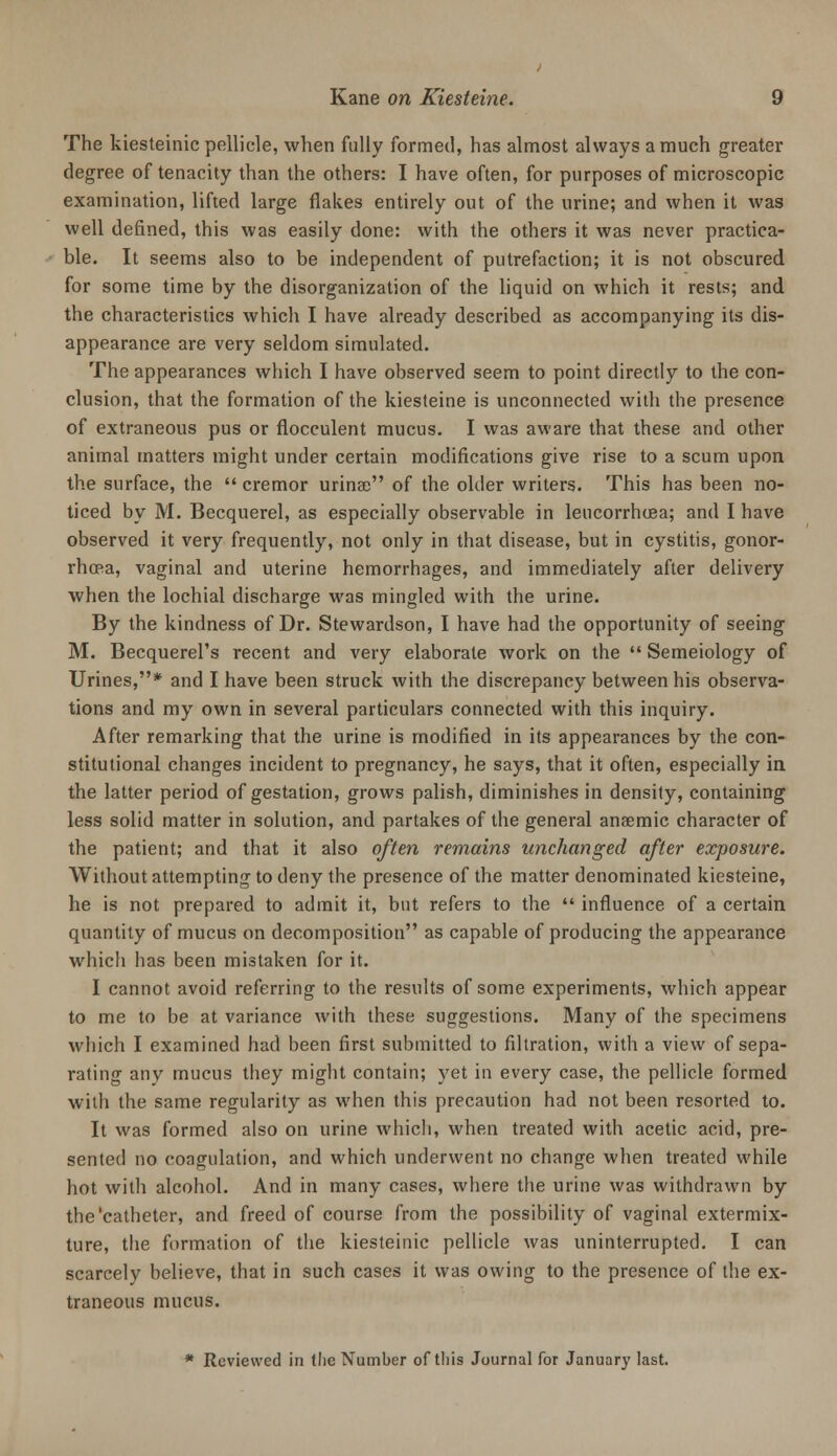 The kiesteinic pellicle, when fully formed, has almost always a much greater degree of tenacity than the others: I have often, for purposes of microscopic examination, lifted large flakes entirely out of the urine; and when it was well defined, this was easily done: with the others it was never practica- ble. It seems also to be independent of putrefaction; it is not obscured for some time by the disorganization of the liquid on which it rests; and the characteristics which I have already described as accompanying its dis- appearance are very seldom simulated. The appearances which I have observed seem to point directly to the con- clusion, that the formation of the kiesteine is unconnected with the presence of extraneous pus or flocculent mucus. I was aware that these and other animal matters might under certain modifications give rise to a scum upon the surface, the  cremor urinse of the older writers. This has been no- ticed by M. Becquerel, as especially observable in leucorrh(jea; and I have observed it very frequently, not only in that disease, but in cystitis, gonor- rhoRa, vaginal and uterine hemorrhages, and immediately after delivery when the lochial discharge was mingled with the urine. By the kindness of Dr. Stewardson, I have had the opportunity of seeing M. Becquerel's recent and very elaborate work on the  Semeiology of Urines,* and I have been struck with the discrepancy between his observa- tions and my own in several particulars connected with this inquiry. After remarking that the urine is modified in its appearances by the con- stitutional changes incident to pregnancy, he says, that it often, especially in the latter period of gestation, grows palish, diminishes in density, containing less solid matter in solution, and partakes of the general anaemic character of the patient; and that it also often remains unchanged after exposure. Without attempting to deny the presence of the matter denominated kiesteine, he is not prepared to admit it, but refers to the  influence of a certain quantity of mucus on decomposition as capable of producing the appearance which has been mistaken for it. I cannot avoid referring to the results of some experiments, which appear to me to be at variance with these suggestions. Many of the specimens which I examined had been first submitted to filtration, with a view of sepa- rating any mucus they might contain; yet in every case, the pellicle formed with the same regularity as when this precaution had not been resorted to. It was formed also on urine which, when treated with acetic acid, pre- sented no coagulation, and which underwent no change when treated while hot with alcohol. And in many cases, where the urine was withdrawn by the'catheter, and freed of course from the possibility of vaginal extermix- ture, the formation of the kiesteinic pellicle was uninterrupted. I can scarcely believe, that in such cases it was owing to the presence of the ex- traneous mucus. * Reviewed in tlie Number of this Journal for January last.